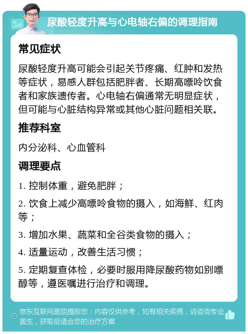 尿酸轻度升高与心电轴右偏的调理指南 常见症状 尿酸轻度升高可能会引起关节疼痛、红肿和发热等症状，易感人群包括肥胖者、长期高嘌呤饮食者和家族遗传者。心电轴右偏通常无明显症状，但可能与心脏结构异常或其他心脏问题相关联。 推荐科室 内分泌科、心血管科 调理要点 1. 控制体重，避免肥胖； 2. 饮食上减少高嘌呤食物的摄入，如海鲜、红肉等； 3. 增加水果、蔬菜和全谷类食物的摄入； 4. 适量运动，改善生活习惯； 5. 定期复查体检，必要时服用降尿酸药物如别嘌醇等，遵医嘱进行治疗和调理。