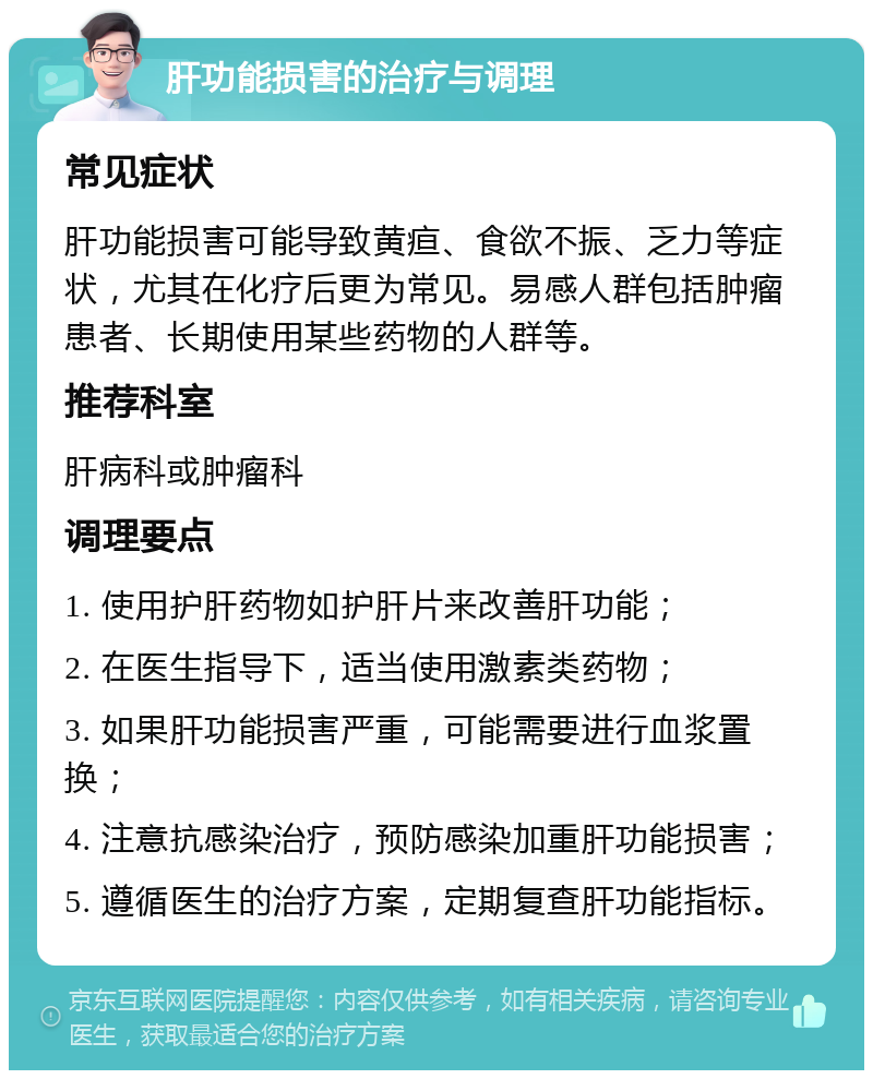 肝功能损害的治疗与调理 常见症状 肝功能损害可能导致黄疸、食欲不振、乏力等症状，尤其在化疗后更为常见。易感人群包括肿瘤患者、长期使用某些药物的人群等。 推荐科室 肝病科或肿瘤科 调理要点 1. 使用护肝药物如护肝片来改善肝功能； 2. 在医生指导下，适当使用激素类药物； 3. 如果肝功能损害严重，可能需要进行血浆置换； 4. 注意抗感染治疗，预防感染加重肝功能损害； 5. 遵循医生的治疗方案，定期复查肝功能指标。