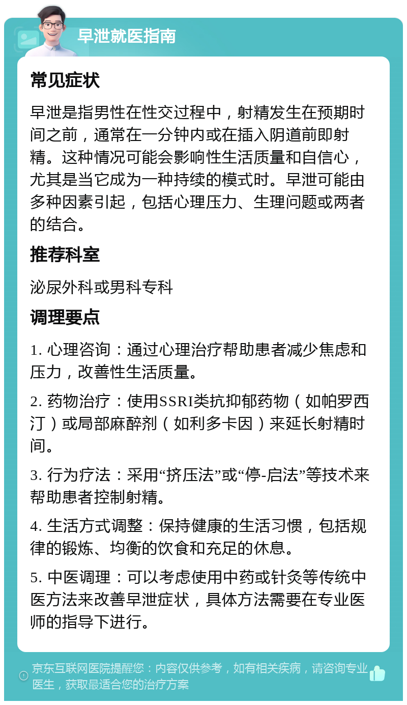 早泄就医指南 常见症状 早泄是指男性在性交过程中，射精发生在预期时间之前，通常在一分钟内或在插入阴道前即射精。这种情况可能会影响性生活质量和自信心，尤其是当它成为一种持续的模式时。早泄可能由多种因素引起，包括心理压力、生理问题或两者的结合。 推荐科室 泌尿外科或男科专科 调理要点 1. 心理咨询：通过心理治疗帮助患者减少焦虑和压力，改善性生活质量。 2. 药物治疗：使用SSRI类抗抑郁药物（如帕罗西汀）或局部麻醉剂（如利多卡因）来延长射精时间。 3. 行为疗法：采用“挤压法”或“停-启法”等技术来帮助患者控制射精。 4. 生活方式调整：保持健康的生活习惯，包括规律的锻炼、均衡的饮食和充足的休息。 5. 中医调理：可以考虑使用中药或针灸等传统中医方法来改善早泄症状，具体方法需要在专业医师的指导下进行。