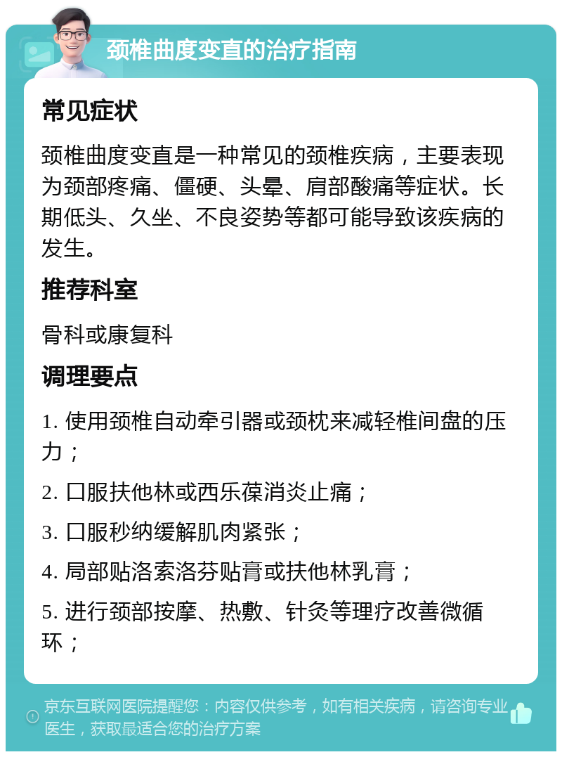 颈椎曲度变直的治疗指南 常见症状 颈椎曲度变直是一种常见的颈椎疾病，主要表现为颈部疼痛、僵硬、头晕、肩部酸痛等症状。长期低头、久坐、不良姿势等都可能导致该疾病的发生。 推荐科室 骨科或康复科 调理要点 1. 使用颈椎自动牵引器或颈枕来减轻椎间盘的压力； 2. 口服扶他林或西乐葆消炎止痛； 3. 口服秒纳缓解肌肉紧张； 4. 局部贴洛索洛芬贴膏或扶他林乳膏； 5. 进行颈部按摩、热敷、针灸等理疗改善微循环；