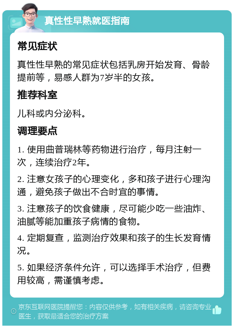 真性性早熟就医指南 常见症状 真性性早熟的常见症状包括乳房开始发育、骨龄提前等，易感人群为7岁半的女孩。 推荐科室 儿科或内分泌科。 调理要点 1. 使用曲普瑞林等药物进行治疗，每月注射一次，连续治疗2年。 2. 注意女孩子的心理变化，多和孩子进行心理沟通，避免孩子做出不合时宜的事情。 3. 注意孩子的饮食健康，尽可能少吃一些油炸、油腻等能加重孩子病情的食物。 4. 定期复查，监测治疗效果和孩子的生长发育情况。 5. 如果经济条件允许，可以选择手术治疗，但费用较高，需谨慎考虑。