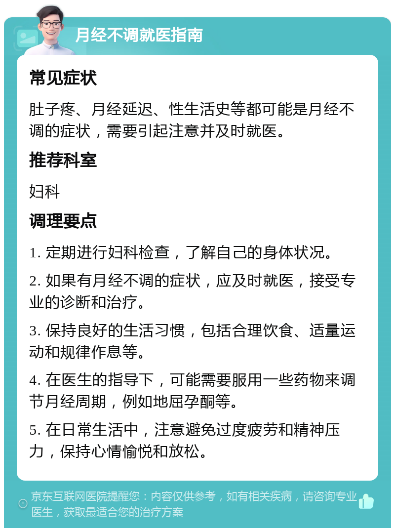 月经不调就医指南 常见症状 肚子疼、月经延迟、性生活史等都可能是月经不调的症状，需要引起注意并及时就医。 推荐科室 妇科 调理要点 1. 定期进行妇科检查，了解自己的身体状况。 2. 如果有月经不调的症状，应及时就医，接受专业的诊断和治疗。 3. 保持良好的生活习惯，包括合理饮食、适量运动和规律作息等。 4. 在医生的指导下，可能需要服用一些药物来调节月经周期，例如地屈孕酮等。 5. 在日常生活中，注意避免过度疲劳和精神压力，保持心情愉悦和放松。