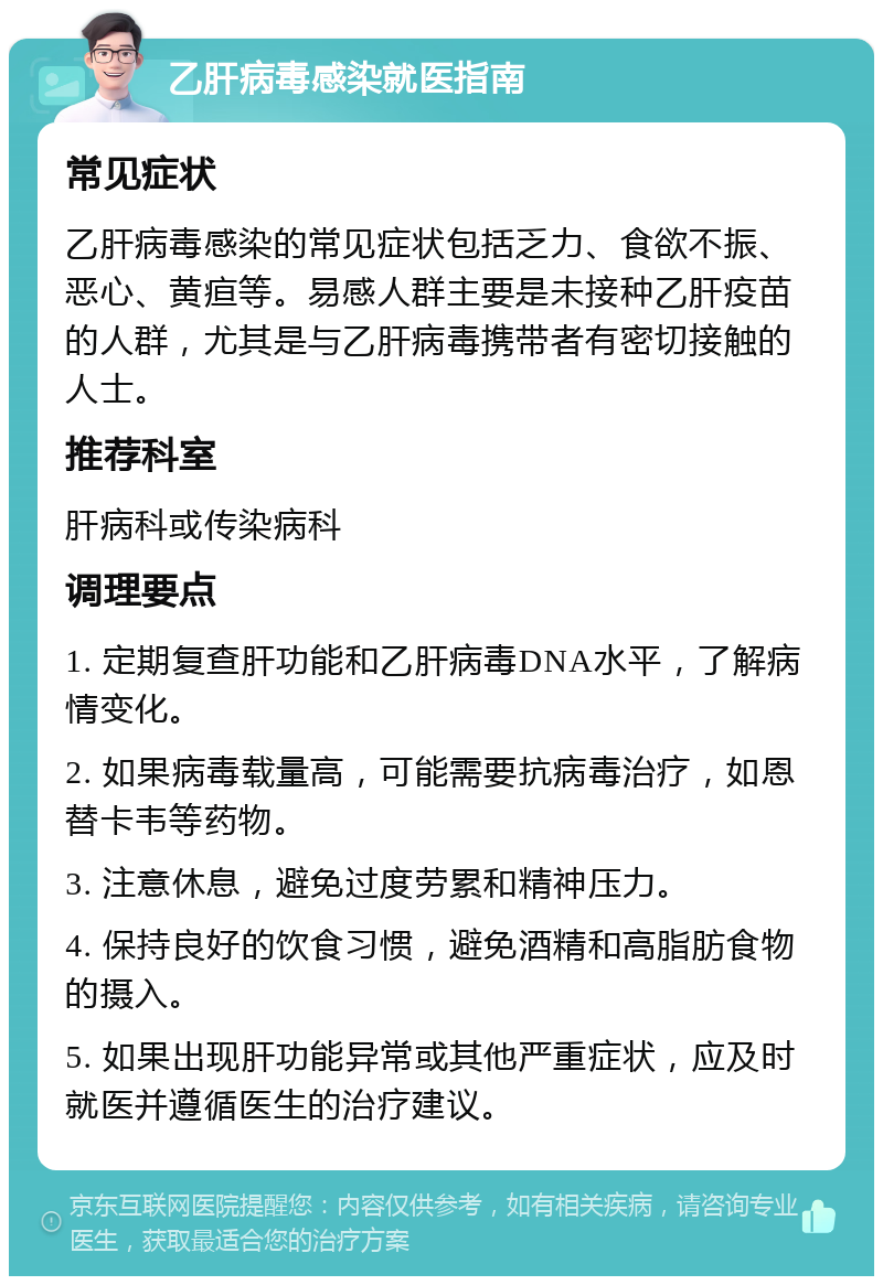 乙肝病毒感染就医指南 常见症状 乙肝病毒感染的常见症状包括乏力、食欲不振、恶心、黄疸等。易感人群主要是未接种乙肝疫苗的人群，尤其是与乙肝病毒携带者有密切接触的人士。 推荐科室 肝病科或传染病科 调理要点 1. 定期复查肝功能和乙肝病毒DNA水平，了解病情变化。 2. 如果病毒载量高，可能需要抗病毒治疗，如恩替卡韦等药物。 3. 注意休息，避免过度劳累和精神压力。 4. 保持良好的饮食习惯，避免酒精和高脂肪食物的摄入。 5. 如果出现肝功能异常或其他严重症状，应及时就医并遵循医生的治疗建议。