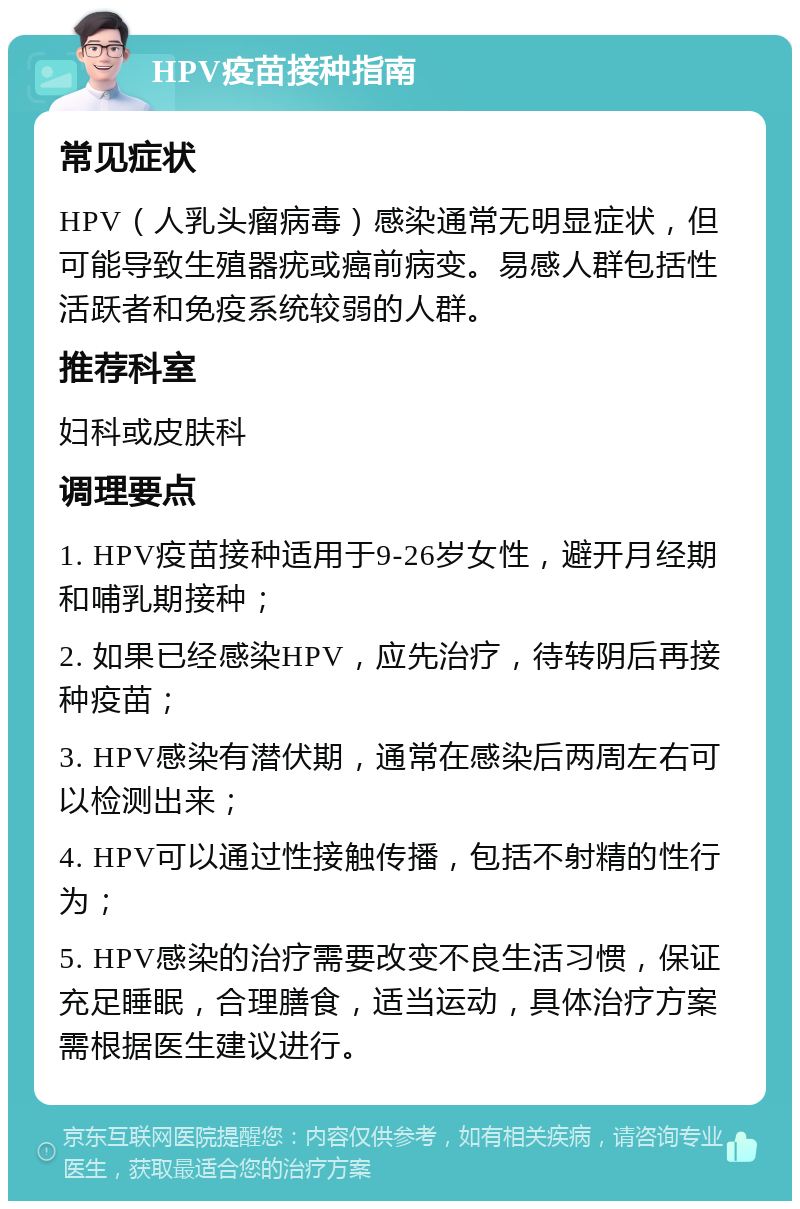 HPV疫苗接种指南 常见症状 HPV（人乳头瘤病毒）感染通常无明显症状，但可能导致生殖器疣或癌前病变。易感人群包括性活跃者和免疫系统较弱的人群。 推荐科室 妇科或皮肤科 调理要点 1. HPV疫苗接种适用于9-26岁女性，避开月经期和哺乳期接种； 2. 如果已经感染HPV，应先治疗，待转阴后再接种疫苗； 3. HPV感染有潜伏期，通常在感染后两周左右可以检测出来； 4. HPV可以通过性接触传播，包括不射精的性行为； 5. HPV感染的治疗需要改变不良生活习惯，保证充足睡眠，合理膳食，适当运动，具体治疗方案需根据医生建议进行。