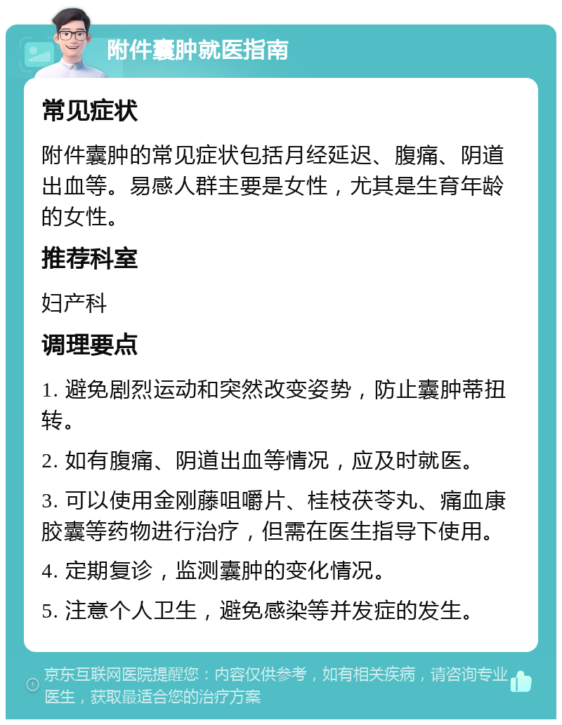 附件囊肿就医指南 常见症状 附件囊肿的常见症状包括月经延迟、腹痛、阴道出血等。易感人群主要是女性，尤其是生育年龄的女性。 推荐科室 妇产科 调理要点 1. 避免剧烈运动和突然改变姿势，防止囊肿蒂扭转。 2. 如有腹痛、阴道出血等情况，应及时就医。 3. 可以使用金刚藤咀嚼片、桂枝茯苓丸、痛血康胶囊等药物进行治疗，但需在医生指导下使用。 4. 定期复诊，监测囊肿的变化情况。 5. 注意个人卫生，避免感染等并发症的发生。