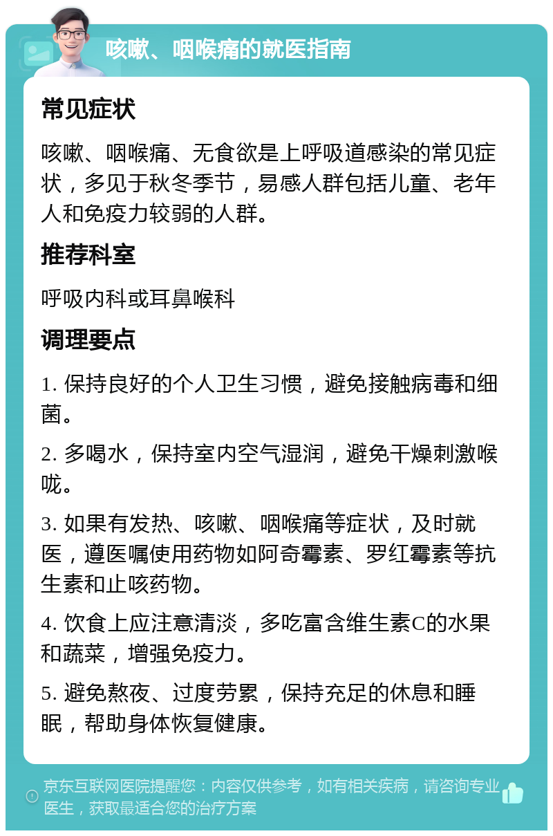 咳嗽、咽喉痛的就医指南 常见症状 咳嗽、咽喉痛、无食欲是上呼吸道感染的常见症状，多见于秋冬季节，易感人群包括儿童、老年人和免疫力较弱的人群。 推荐科室 呼吸内科或耳鼻喉科 调理要点 1. 保持良好的个人卫生习惯，避免接触病毒和细菌。 2. 多喝水，保持室内空气湿润，避免干燥刺激喉咙。 3. 如果有发热、咳嗽、咽喉痛等症状，及时就医，遵医嘱使用药物如阿奇霉素、罗红霉素等抗生素和止咳药物。 4. 饮食上应注意清淡，多吃富含维生素C的水果和蔬菜，增强免疫力。 5. 避免熬夜、过度劳累，保持充足的休息和睡眠，帮助身体恢复健康。