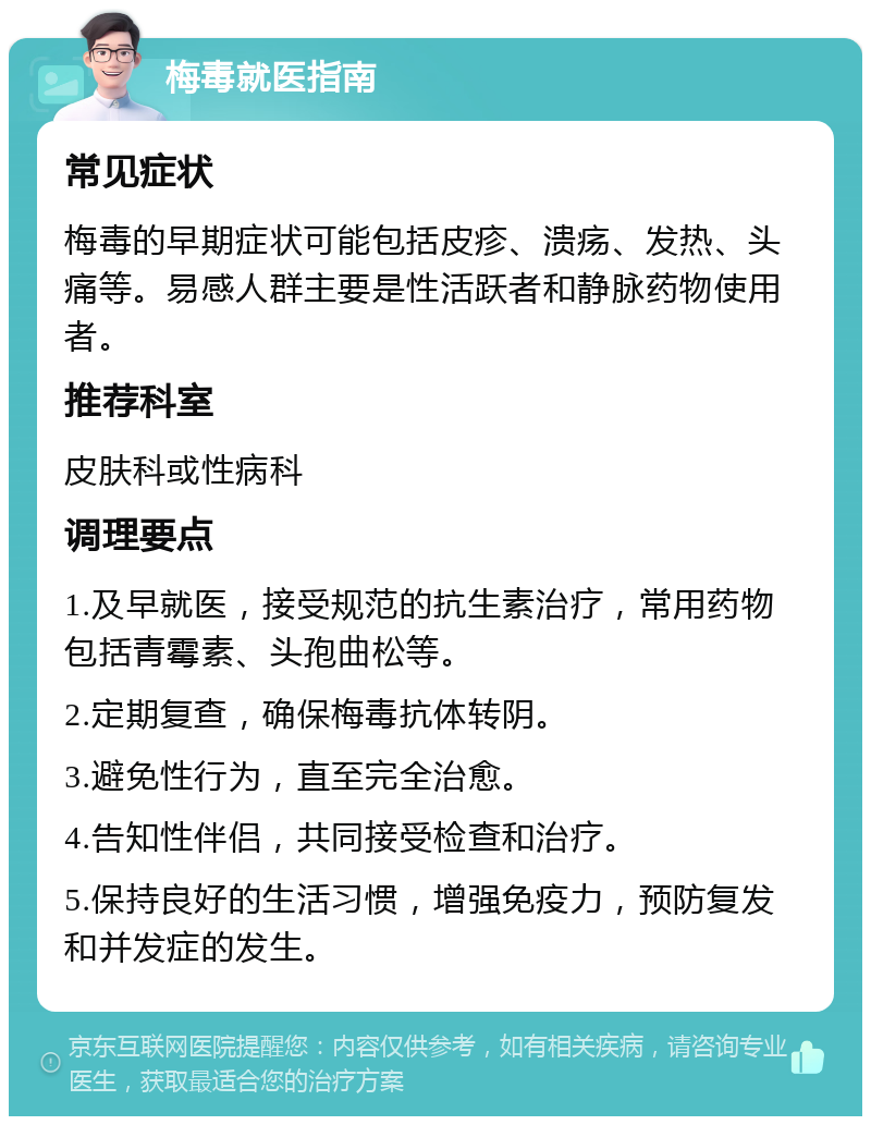 梅毒就医指南 常见症状 梅毒的早期症状可能包括皮疹、溃疡、发热、头痛等。易感人群主要是性活跃者和静脉药物使用者。 推荐科室 皮肤科或性病科 调理要点 1.及早就医，接受规范的抗生素治疗，常用药物包括青霉素、头孢曲松等。 2.定期复查，确保梅毒抗体转阴。 3.避免性行为，直至完全治愈。 4.告知性伴侣，共同接受检查和治疗。 5.保持良好的生活习惯，增强免疫力，预防复发和并发症的发生。