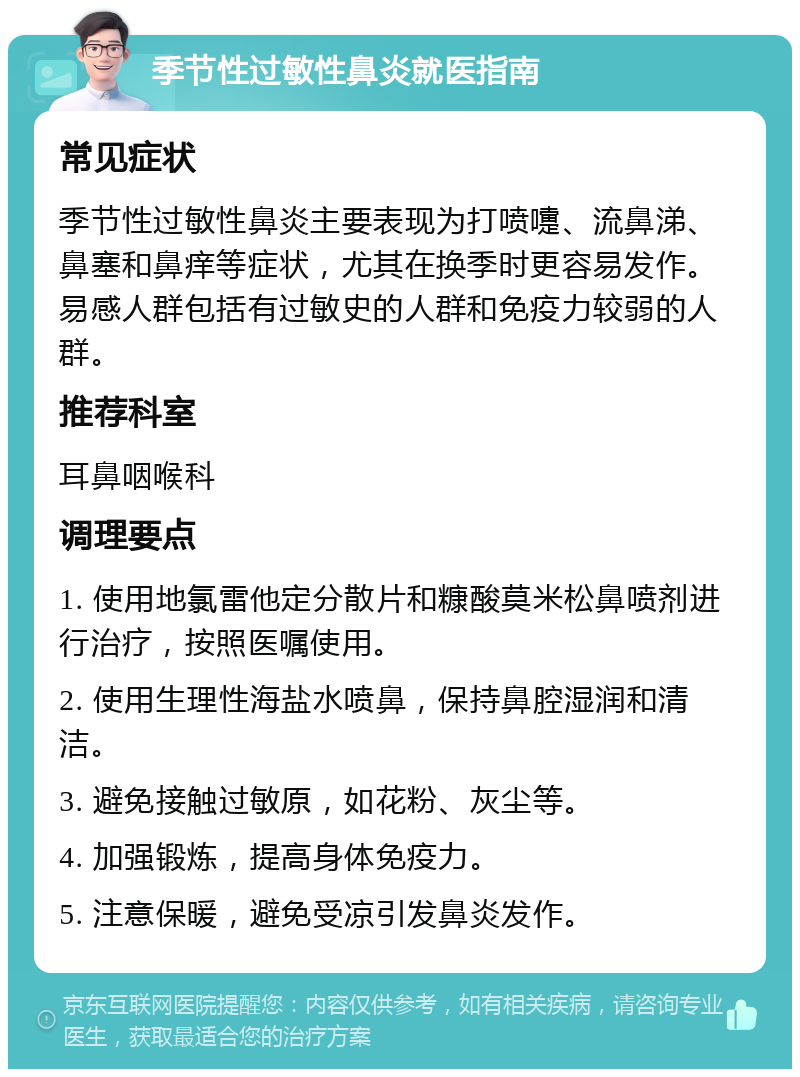 季节性过敏性鼻炎就医指南 常见症状 季节性过敏性鼻炎主要表现为打喷嚏、流鼻涕、鼻塞和鼻痒等症状，尤其在换季时更容易发作。易感人群包括有过敏史的人群和免疫力较弱的人群。 推荐科室 耳鼻咽喉科 调理要点 1. 使用地氯雷他定分散片和糠酸莫米松鼻喷剂进行治疗，按照医嘱使用。 2. 使用生理性海盐水喷鼻，保持鼻腔湿润和清洁。 3. 避免接触过敏原，如花粉、灰尘等。 4. 加强锻炼，提高身体免疫力。 5. 注意保暖，避免受凉引发鼻炎发作。