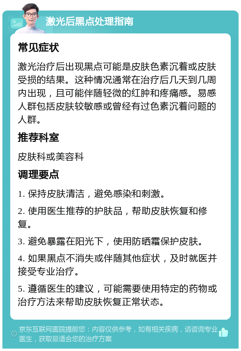 激光后黑点处理指南 常见症状 激光治疗后出现黑点可能是皮肤色素沉着或皮肤受损的结果。这种情况通常在治疗后几天到几周内出现，且可能伴随轻微的红肿和疼痛感。易感人群包括皮肤较敏感或曾经有过色素沉着问题的人群。 推荐科室 皮肤科或美容科 调理要点 1. 保持皮肤清洁，避免感染和刺激。 2. 使用医生推荐的护肤品，帮助皮肤恢复和修复。 3. 避免暴露在阳光下，使用防晒霜保护皮肤。 4. 如果黑点不消失或伴随其他症状，及时就医并接受专业治疗。 5. 遵循医生的建议，可能需要使用特定的药物或治疗方法来帮助皮肤恢复正常状态。