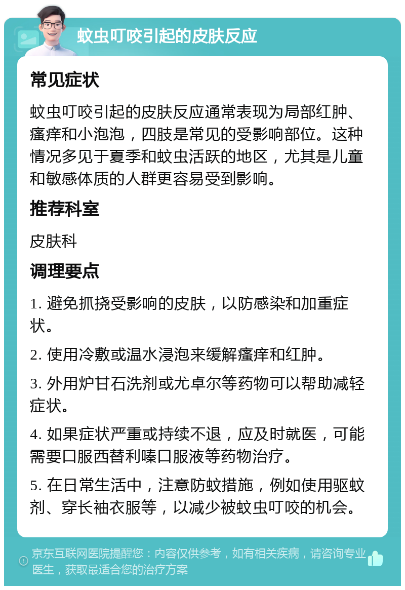 蚊虫叮咬引起的皮肤反应 常见症状 蚊虫叮咬引起的皮肤反应通常表现为局部红肿、瘙痒和小泡泡，四肢是常见的受影响部位。这种情况多见于夏季和蚊虫活跃的地区，尤其是儿童和敏感体质的人群更容易受到影响。 推荐科室 皮肤科 调理要点 1. 避免抓挠受影响的皮肤，以防感染和加重症状。 2. 使用冷敷或温水浸泡来缓解瘙痒和红肿。 3. 外用炉甘石洗剂或尤卓尔等药物可以帮助减轻症状。 4. 如果症状严重或持续不退，应及时就医，可能需要口服西替利嗪口服液等药物治疗。 5. 在日常生活中，注意防蚊措施，例如使用驱蚊剂、穿长袖衣服等，以减少被蚊虫叮咬的机会。