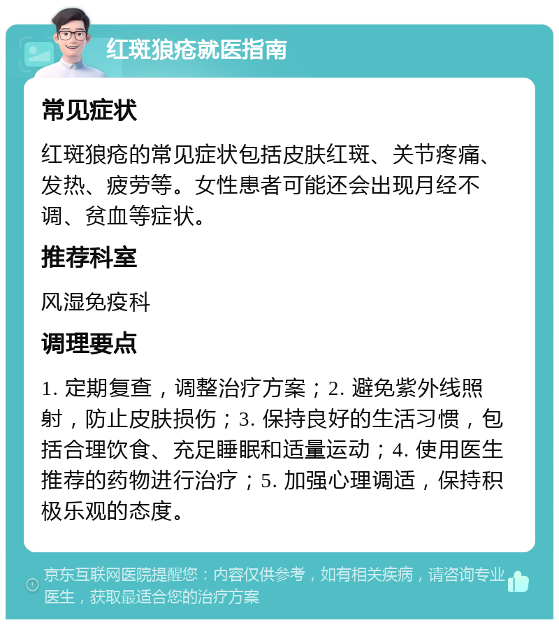 红斑狼疮就医指南 常见症状 红斑狼疮的常见症状包括皮肤红斑、关节疼痛、发热、疲劳等。女性患者可能还会出现月经不调、贫血等症状。 推荐科室 风湿免疫科 调理要点 1. 定期复查，调整治疗方案；2. 避免紫外线照射，防止皮肤损伤；3. 保持良好的生活习惯，包括合理饮食、充足睡眠和适量运动；4. 使用医生推荐的药物进行治疗；5. 加强心理调适，保持积极乐观的态度。