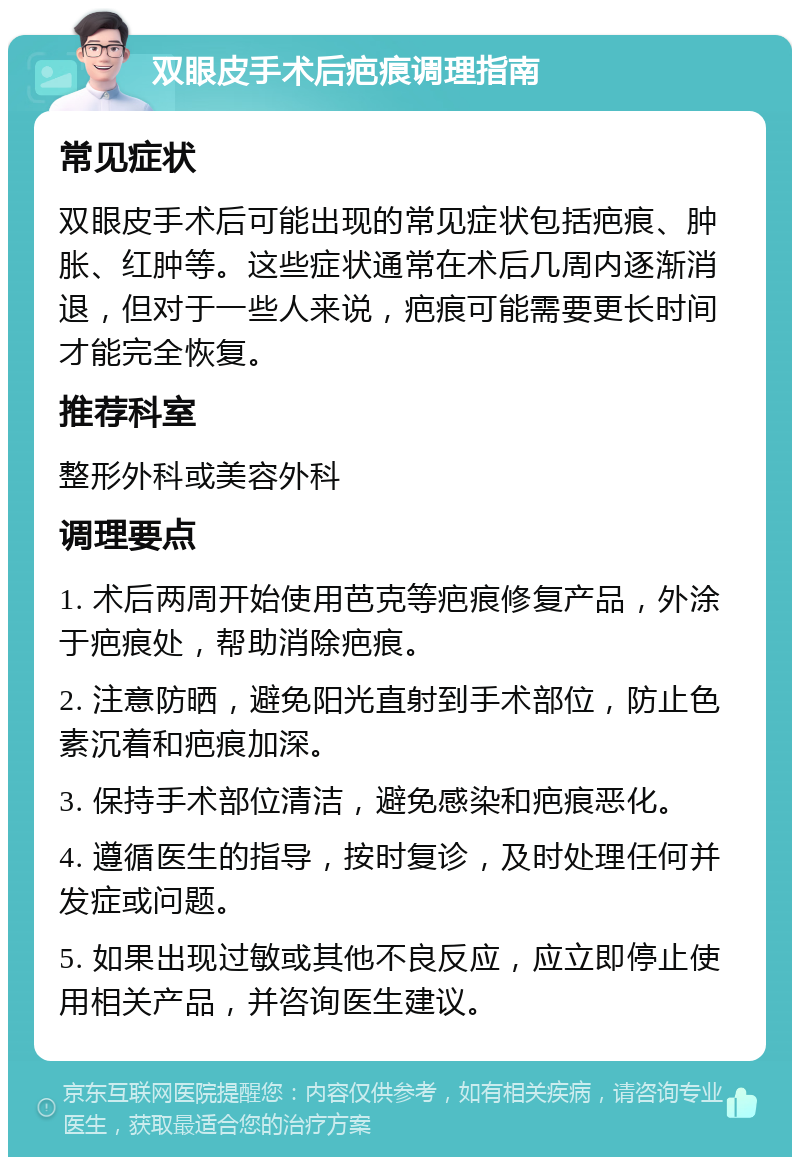 双眼皮手术后疤痕调理指南 常见症状 双眼皮手术后可能出现的常见症状包括疤痕、肿胀、红肿等。这些症状通常在术后几周内逐渐消退，但对于一些人来说，疤痕可能需要更长时间才能完全恢复。 推荐科室 整形外科或美容外科 调理要点 1. 术后两周开始使用芭克等疤痕修复产品，外涂于疤痕处，帮助消除疤痕。 2. 注意防晒，避免阳光直射到手术部位，防止色素沉着和疤痕加深。 3. 保持手术部位清洁，避免感染和疤痕恶化。 4. 遵循医生的指导，按时复诊，及时处理任何并发症或问题。 5. 如果出现过敏或其他不良反应，应立即停止使用相关产品，并咨询医生建议。