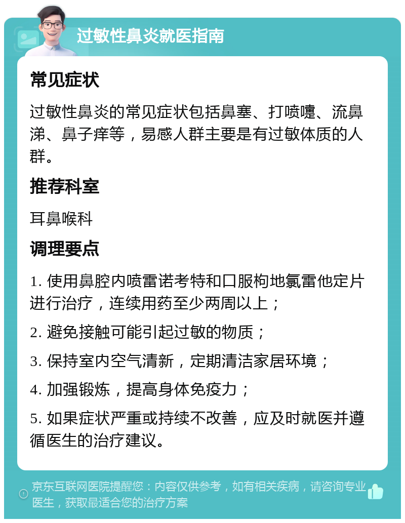 过敏性鼻炎就医指南 常见症状 过敏性鼻炎的常见症状包括鼻塞、打喷嚏、流鼻涕、鼻子痒等，易感人群主要是有过敏体质的人群。 推荐科室 耳鼻喉科 调理要点 1. 使用鼻腔内喷雷诺考特和口服枸地氯雷他定片进行治疗，连续用药至少两周以上； 2. 避免接触可能引起过敏的物质； 3. 保持室内空气清新，定期清洁家居环境； 4. 加强锻炼，提高身体免疫力； 5. 如果症状严重或持续不改善，应及时就医并遵循医生的治疗建议。