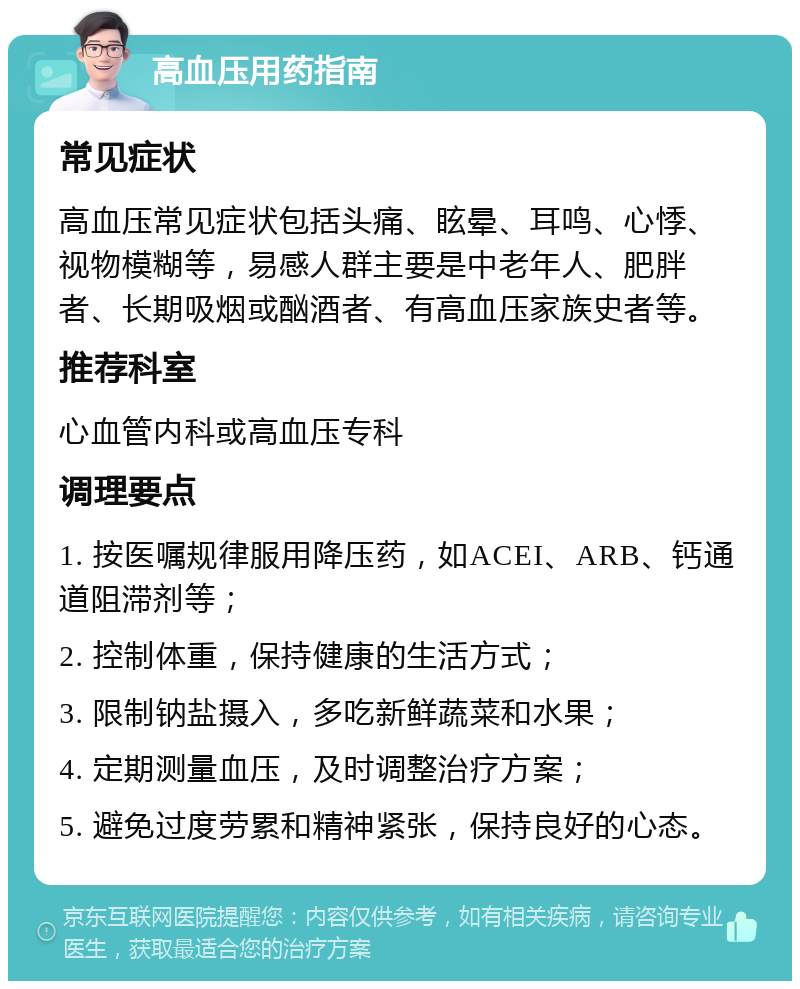 高血压用药指南 常见症状 高血压常见症状包括头痛、眩晕、耳鸣、心悸、视物模糊等，易感人群主要是中老年人、肥胖者、长期吸烟或酗酒者、有高血压家族史者等。 推荐科室 心血管内科或高血压专科 调理要点 1. 按医嘱规律服用降压药，如ACEI、ARB、钙通道阻滞剂等； 2. 控制体重，保持健康的生活方式； 3. 限制钠盐摄入，多吃新鲜蔬菜和水果； 4. 定期测量血压，及时调整治疗方案； 5. 避免过度劳累和精神紧张，保持良好的心态。