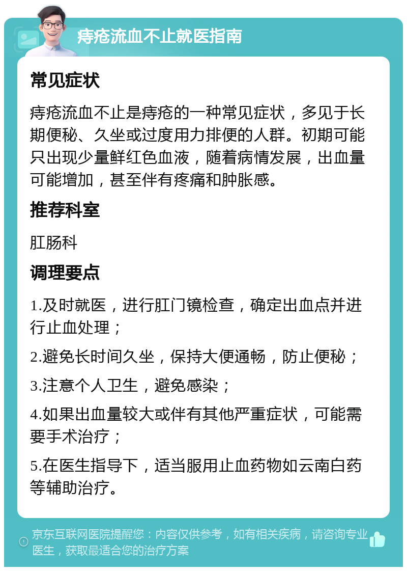 痔疮流血不止就医指南 常见症状 痔疮流血不止是痔疮的一种常见症状，多见于长期便秘、久坐或过度用力排便的人群。初期可能只出现少量鲜红色血液，随着病情发展，出血量可能增加，甚至伴有疼痛和肿胀感。 推荐科室 肛肠科 调理要点 1.及时就医，进行肛门镜检查，确定出血点并进行止血处理； 2.避免长时间久坐，保持大便通畅，防止便秘； 3.注意个人卫生，避免感染； 4.如果出血量较大或伴有其他严重症状，可能需要手术治疗； 5.在医生指导下，适当服用止血药物如云南白药等辅助治疗。