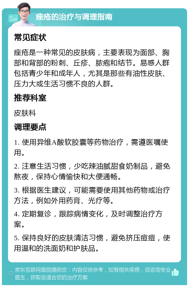 痤疮的治疗与调理指南 常见症状 痤疮是一种常见的皮肤病，主要表现为面部、胸部和背部的粉刺、丘疹、脓疱和结节。易感人群包括青少年和成年人，尤其是那些有油性皮肤、压力大或生活习惯不良的人群。 推荐科室 皮肤科 调理要点 1. 使用异维A酸软胶囊等药物治疗，需遵医嘱使用。 2. 注意生活习惯，少吃辣油腻甜食奶制品，避免熬夜，保持心情愉快和大便通畅。 3. 根据医生建议，可能需要使用其他药物或治疗方法，例如外用药膏、光疗等。 4. 定期复诊，跟踪病情变化，及时调整治疗方案。 5. 保持良好的皮肤清洁习惯，避免挤压痘痘，使用温和的洗面奶和护肤品。