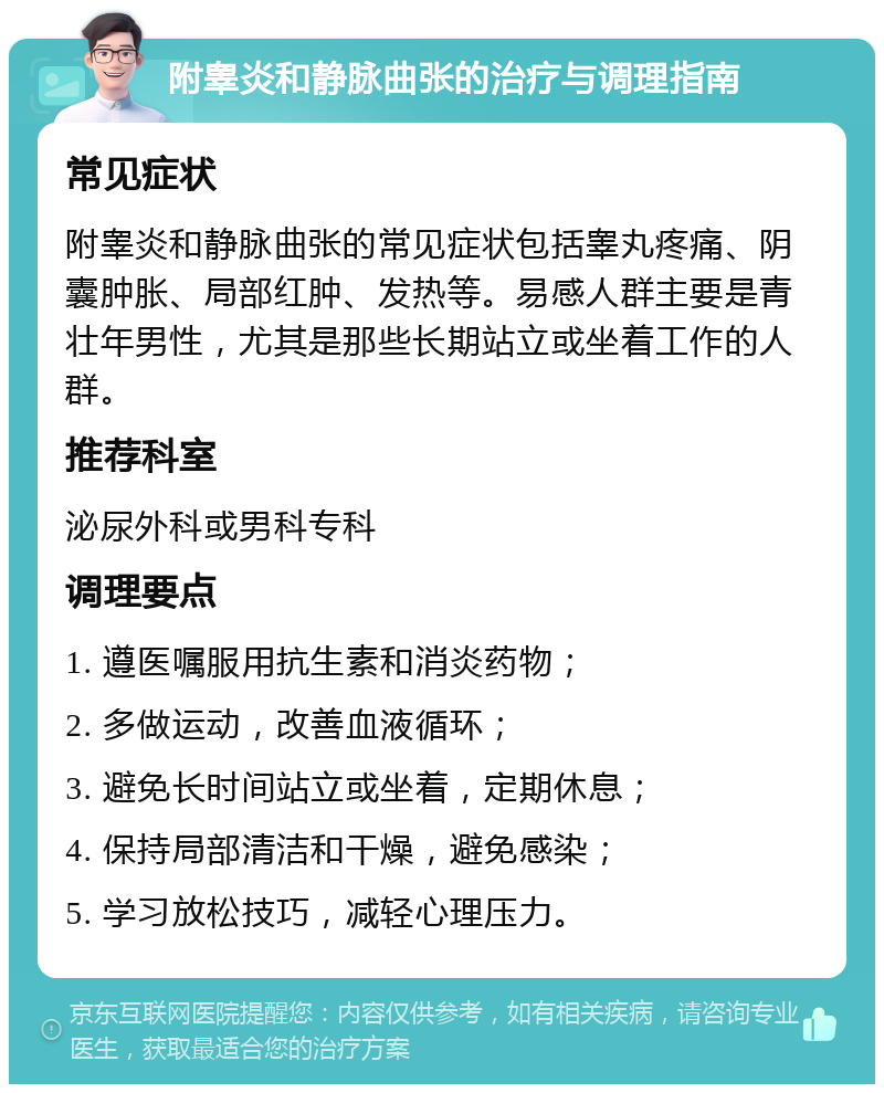 附睾炎和静脉曲张的治疗与调理指南 常见症状 附睾炎和静脉曲张的常见症状包括睾丸疼痛、阴囊肿胀、局部红肿、发热等。易感人群主要是青壮年男性，尤其是那些长期站立或坐着工作的人群。 推荐科室 泌尿外科或男科专科 调理要点 1. 遵医嘱服用抗生素和消炎药物； 2. 多做运动，改善血液循环； 3. 避免长时间站立或坐着，定期休息； 4. 保持局部清洁和干燥，避免感染； 5. 学习放松技巧，减轻心理压力。