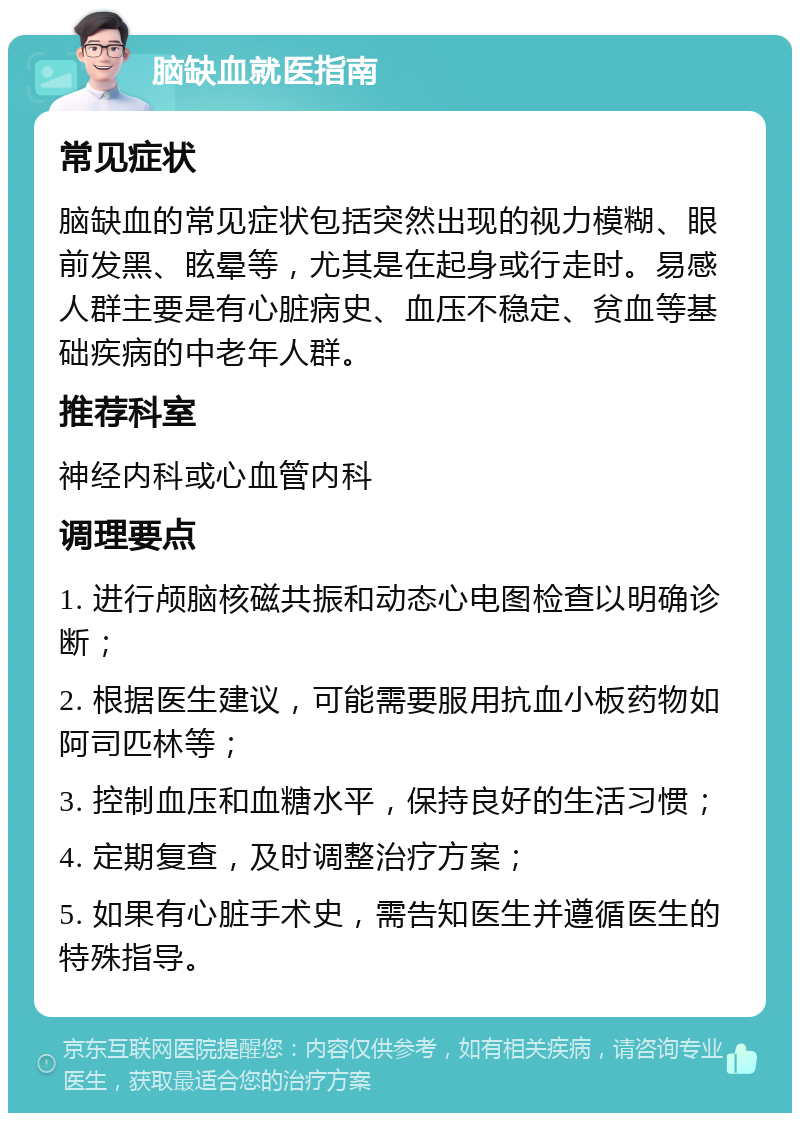 脑缺血就医指南 常见症状 脑缺血的常见症状包括突然出现的视力模糊、眼前发黑、眩晕等，尤其是在起身或行走时。易感人群主要是有心脏病史、血压不稳定、贫血等基础疾病的中老年人群。 推荐科室 神经内科或心血管内科 调理要点 1. 进行颅脑核磁共振和动态心电图检查以明确诊断； 2. 根据医生建议，可能需要服用抗血小板药物如阿司匹林等； 3. 控制血压和血糖水平，保持良好的生活习惯； 4. 定期复查，及时调整治疗方案； 5. 如果有心脏手术史，需告知医生并遵循医生的特殊指导。