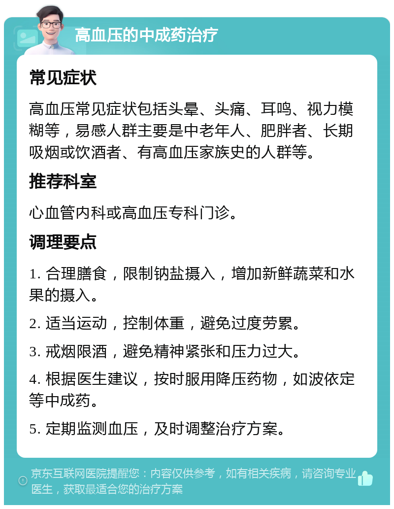 高血压的中成药治疗 常见症状 高血压常见症状包括头晕、头痛、耳鸣、视力模糊等，易感人群主要是中老年人、肥胖者、长期吸烟或饮酒者、有高血压家族史的人群等。 推荐科室 心血管内科或高血压专科门诊。 调理要点 1. 合理膳食，限制钠盐摄入，增加新鲜蔬菜和水果的摄入。 2. 适当运动，控制体重，避免过度劳累。 3. 戒烟限酒，避免精神紧张和压力过大。 4. 根据医生建议，按时服用降压药物，如波依定等中成药。 5. 定期监测血压，及时调整治疗方案。