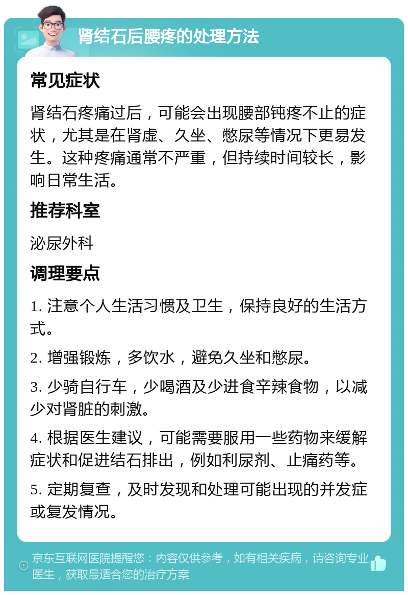 肾结石后腰疼的处理方法 常见症状 肾结石疼痛过后，可能会出现腰部钝疼不止的症状，尤其是在肾虚、久坐、憋尿等情况下更易发生。这种疼痛通常不严重，但持续时间较长，影响日常生活。 推荐科室 泌尿外科 调理要点 1. 注意个人生活习惯及卫生，保持良好的生活方式。 2. 增强锻炼，多饮水，避免久坐和憋尿。 3. 少骑自行车，少喝酒及少进食辛辣食物，以减少对肾脏的刺激。 4. 根据医生建议，可能需要服用一些药物来缓解症状和促进结石排出，例如利尿剂、止痛药等。 5. 定期复查，及时发现和处理可能出现的并发症或复发情况。