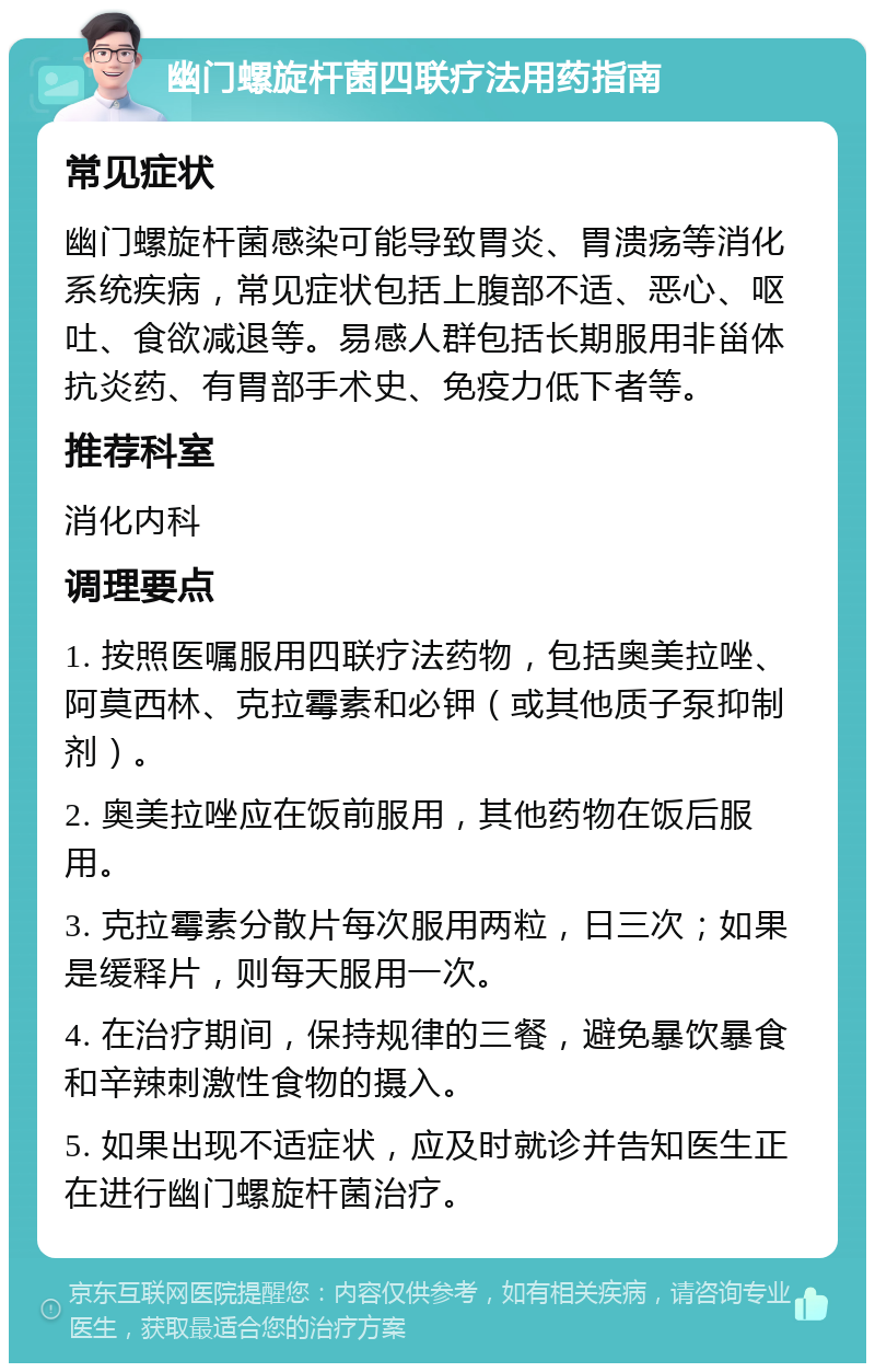 幽门螺旋杆菌四联疗法用药指南 常见症状 幽门螺旋杆菌感染可能导致胃炎、胃溃疡等消化系统疾病，常见症状包括上腹部不适、恶心、呕吐、食欲减退等。易感人群包括长期服用非甾体抗炎药、有胃部手术史、免疫力低下者等。 推荐科室 消化内科 调理要点 1. 按照医嘱服用四联疗法药物，包括奥美拉唑、阿莫西林、克拉霉素和必钾（或其他质子泵抑制剂）。 2. 奥美拉唑应在饭前服用，其他药物在饭后服用。 3. 克拉霉素分散片每次服用两粒，日三次；如果是缓释片，则每天服用一次。 4. 在治疗期间，保持规律的三餐，避免暴饮暴食和辛辣刺激性食物的摄入。 5. 如果出现不适症状，应及时就诊并告知医生正在进行幽门螺旋杆菌治疗。