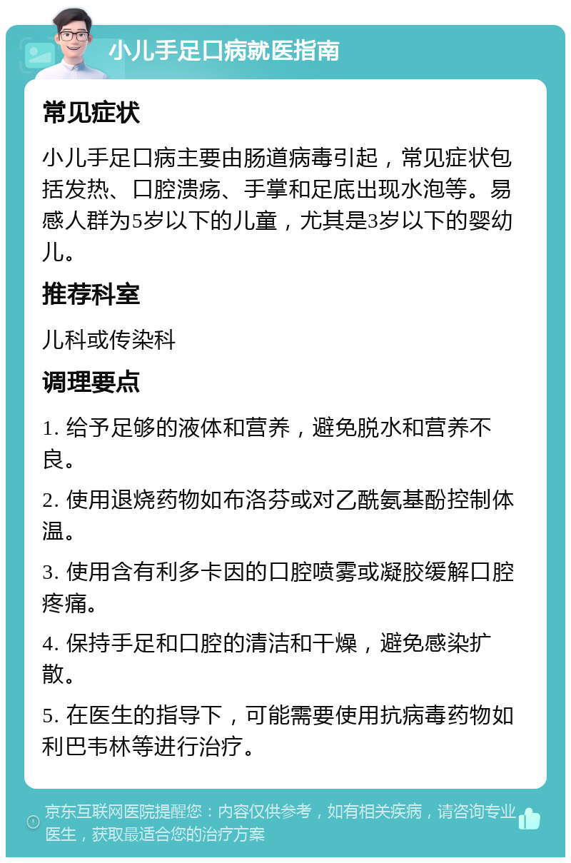 小儿手足口病就医指南 常见症状 小儿手足口病主要由肠道病毒引起，常见症状包括发热、口腔溃疡、手掌和足底出现水泡等。易感人群为5岁以下的儿童，尤其是3岁以下的婴幼儿。 推荐科室 儿科或传染科 调理要点 1. 给予足够的液体和营养，避免脱水和营养不良。 2. 使用退烧药物如布洛芬或对乙酰氨基酚控制体温。 3. 使用含有利多卡因的口腔喷雾或凝胶缓解口腔疼痛。 4. 保持手足和口腔的清洁和干燥，避免感染扩散。 5. 在医生的指导下，可能需要使用抗病毒药物如利巴韦林等进行治疗。