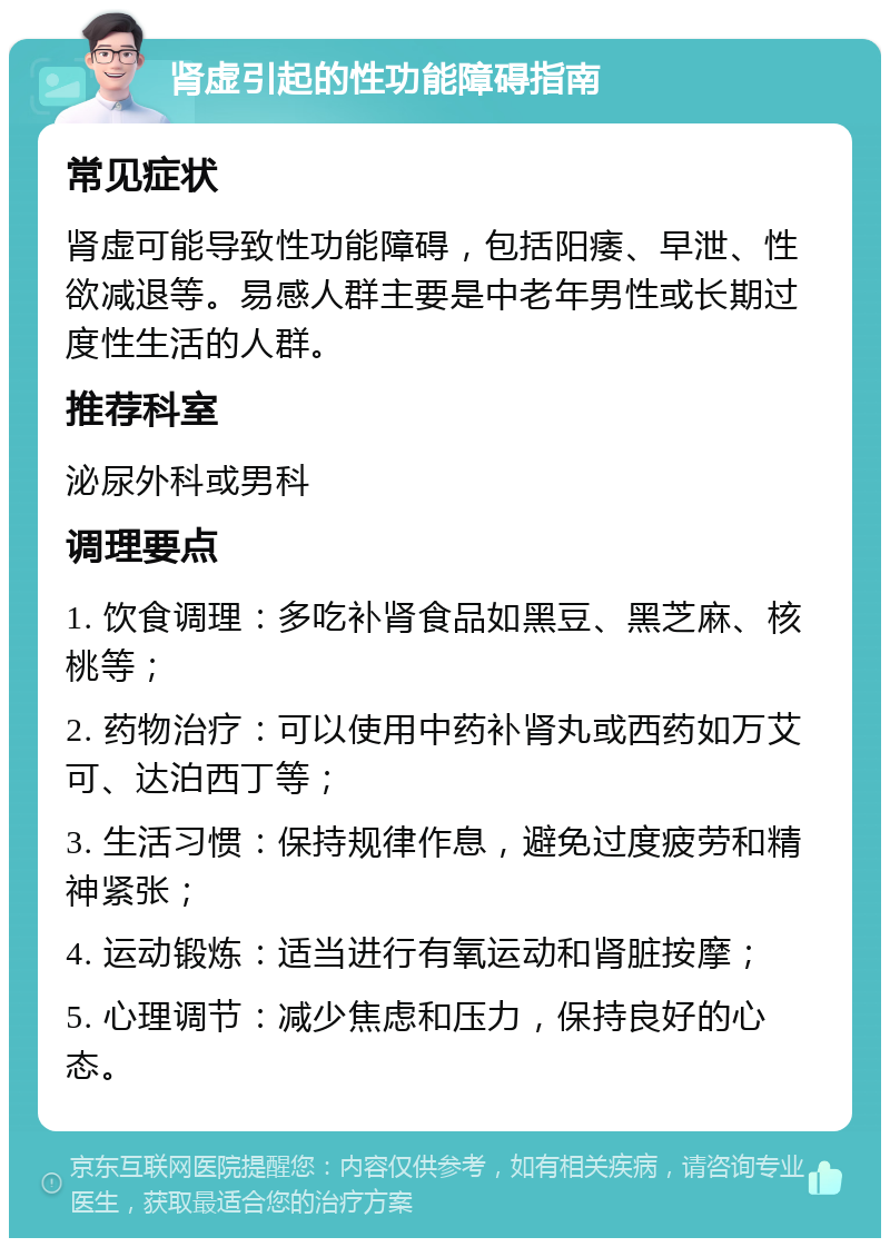 肾虚引起的性功能障碍指南 常见症状 肾虚可能导致性功能障碍，包括阳痿、早泄、性欲减退等。易感人群主要是中老年男性或长期过度性生活的人群。 推荐科室 泌尿外科或男科 调理要点 1. 饮食调理：多吃补肾食品如黑豆、黑芝麻、核桃等； 2. 药物治疗：可以使用中药补肾丸或西药如万艾可、达泊西丁等； 3. 生活习惯：保持规律作息，避免过度疲劳和精神紧张； 4. 运动锻炼：适当进行有氧运动和肾脏按摩； 5. 心理调节：减少焦虑和压力，保持良好的心态。