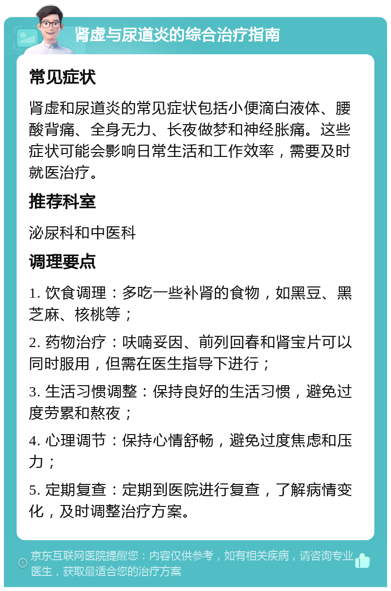 肾虚与尿道炎的综合治疗指南 常见症状 肾虚和尿道炎的常见症状包括小便滴白液体、腰酸背痛、全身无力、长夜做梦和神经胀痛。这些症状可能会影响日常生活和工作效率，需要及时就医治疗。 推荐科室 泌尿科和中医科 调理要点 1. 饮食调理：多吃一些补肾的食物，如黑豆、黑芝麻、核桃等； 2. 药物治疗：呋喃妥因、前列回春和肾宝片可以同时服用，但需在医生指导下进行； 3. 生活习惯调整：保持良好的生活习惯，避免过度劳累和熬夜； 4. 心理调节：保持心情舒畅，避免过度焦虑和压力； 5. 定期复查：定期到医院进行复查，了解病情变化，及时调整治疗方案。