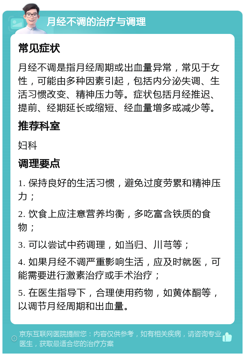 月经不调的治疗与调理 常见症状 月经不调是指月经周期或出血量异常，常见于女性，可能由多种因素引起，包括内分泌失调、生活习惯改变、精神压力等。症状包括月经推迟、提前、经期延长或缩短、经血量增多或减少等。 推荐科室 妇科 调理要点 1. 保持良好的生活习惯，避免过度劳累和精神压力； 2. 饮食上应注意营养均衡，多吃富含铁质的食物； 3. 可以尝试中药调理，如当归、川芎等； 4. 如果月经不调严重影响生活，应及时就医，可能需要进行激素治疗或手术治疗； 5. 在医生指导下，合理使用药物，如黄体酮等，以调节月经周期和出血量。