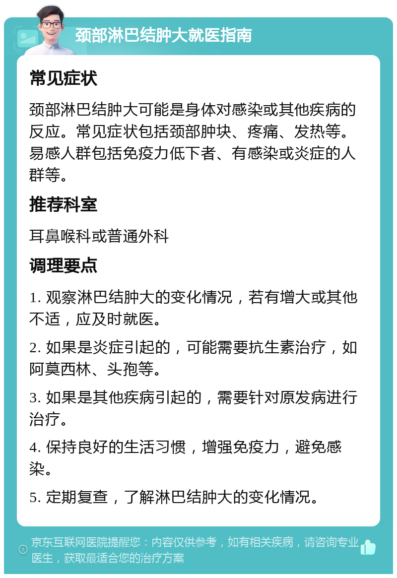 颈部淋巴结肿大就医指南 常见症状 颈部淋巴结肿大可能是身体对感染或其他疾病的反应。常见症状包括颈部肿块、疼痛、发热等。易感人群包括免疫力低下者、有感染或炎症的人群等。 推荐科室 耳鼻喉科或普通外科 调理要点 1. 观察淋巴结肿大的变化情况，若有增大或其他不适，应及时就医。 2. 如果是炎症引起的，可能需要抗生素治疗，如阿莫西林、头孢等。 3. 如果是其他疾病引起的，需要针对原发病进行治疗。 4. 保持良好的生活习惯，增强免疫力，避免感染。 5. 定期复查，了解淋巴结肿大的变化情况。