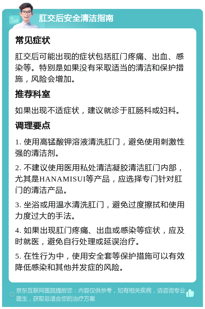 肛交后安全清洁指南 常见症状 肛交后可能出现的症状包括肛门疼痛、出血、感染等。特别是如果没有采取适当的清洁和保护措施，风险会增加。 推荐科室 如果出现不适症状，建议就诊于肛肠科或妇科。 调理要点 1. 使用高锰酸钾溶液清洗肛门，避免使用刺激性强的清洁剂。 2. 不建议使用医用私处清洁凝胶清洁肛门内部，尤其是HANAMISUI等产品，应选择专门针对肛门的清洁产品。 3. 坐浴或用温水清洗肛门，避免过度擦拭和使用力度过大的手法。 4. 如果出现肛门疼痛、出血或感染等症状，应及时就医，避免自行处理或延误治疗。 5. 在性行为中，使用安全套等保护措施可以有效降低感染和其他并发症的风险。