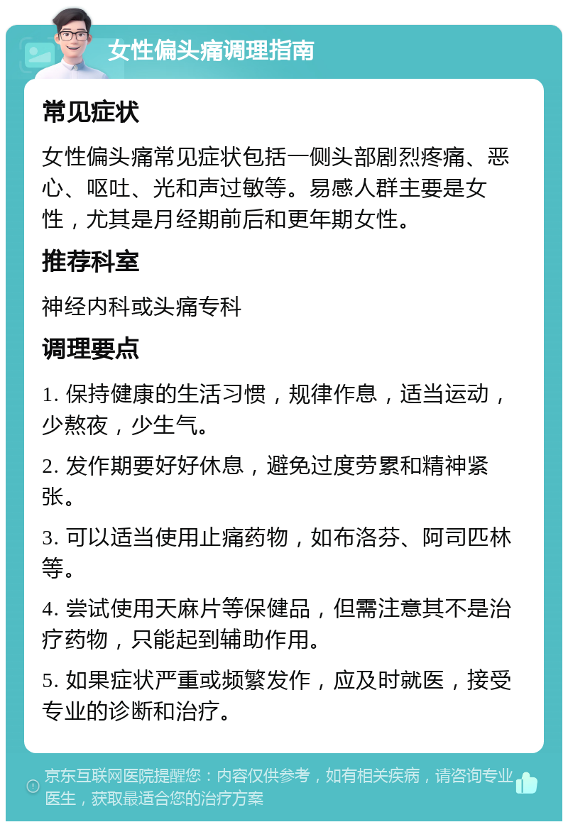 女性偏头痛调理指南 常见症状 女性偏头痛常见症状包括一侧头部剧烈疼痛、恶心、呕吐、光和声过敏等。易感人群主要是女性，尤其是月经期前后和更年期女性。 推荐科室 神经内科或头痛专科 调理要点 1. 保持健康的生活习惯，规律作息，适当运动，少熬夜，少生气。 2. 发作期要好好休息，避免过度劳累和精神紧张。 3. 可以适当使用止痛药物，如布洛芬、阿司匹林等。 4. 尝试使用天麻片等保健品，但需注意其不是治疗药物，只能起到辅助作用。 5. 如果症状严重或频繁发作，应及时就医，接受专业的诊断和治疗。