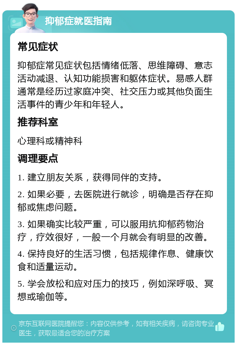 抑郁症就医指南 常见症状 抑郁症常见症状包括情绪低落、思维障碍、意志活动减退、认知功能损害和躯体症状。易感人群通常是经历过家庭冲突、社交压力或其他负面生活事件的青少年和年轻人。 推荐科室 心理科或精神科 调理要点 1. 建立朋友关系，获得同伴的支持。 2. 如果必要，去医院进行就诊，明确是否存在抑郁或焦虑问题。 3. 如果确实比较严重，可以服用抗抑郁药物治疗，疗效很好，一般一个月就会有明显的改善。 4. 保持良好的生活习惯，包括规律作息、健康饮食和适量运动。 5. 学会放松和应对压力的技巧，例如深呼吸、冥想或瑜伽等。