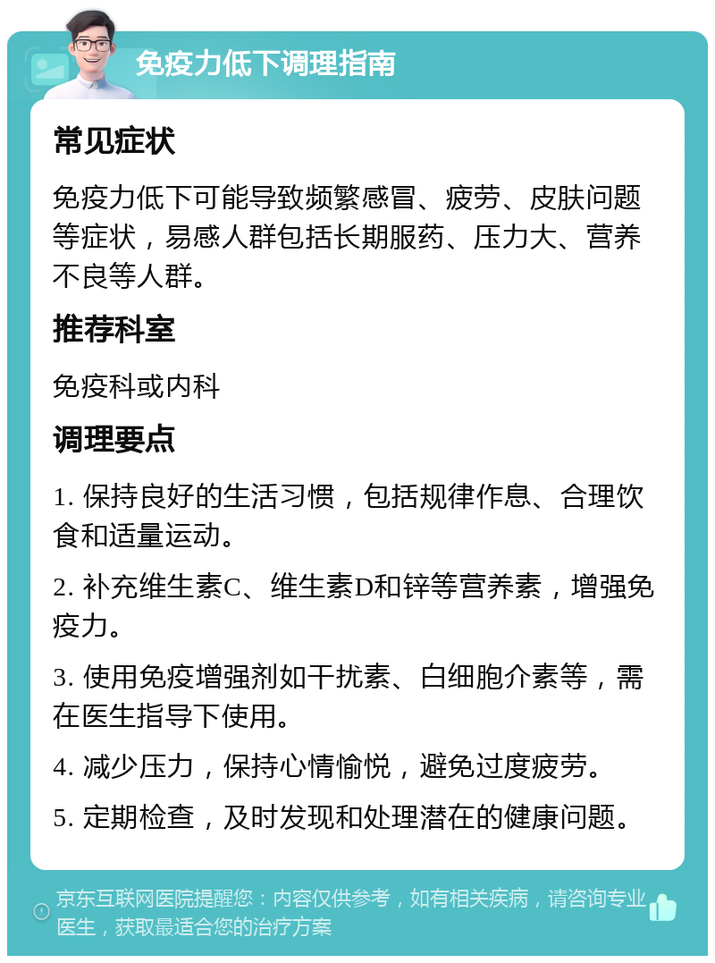 免疫力低下调理指南 常见症状 免疫力低下可能导致频繁感冒、疲劳、皮肤问题等症状，易感人群包括长期服药、压力大、营养不良等人群。 推荐科室 免疫科或内科 调理要点 1. 保持良好的生活习惯，包括规律作息、合理饮食和适量运动。 2. 补充维生素C、维生素D和锌等营养素，增强免疫力。 3. 使用免疫增强剂如干扰素、白细胞介素等，需在医生指导下使用。 4. 减少压力，保持心情愉悦，避免过度疲劳。 5. 定期检查，及时发现和处理潜在的健康问题。