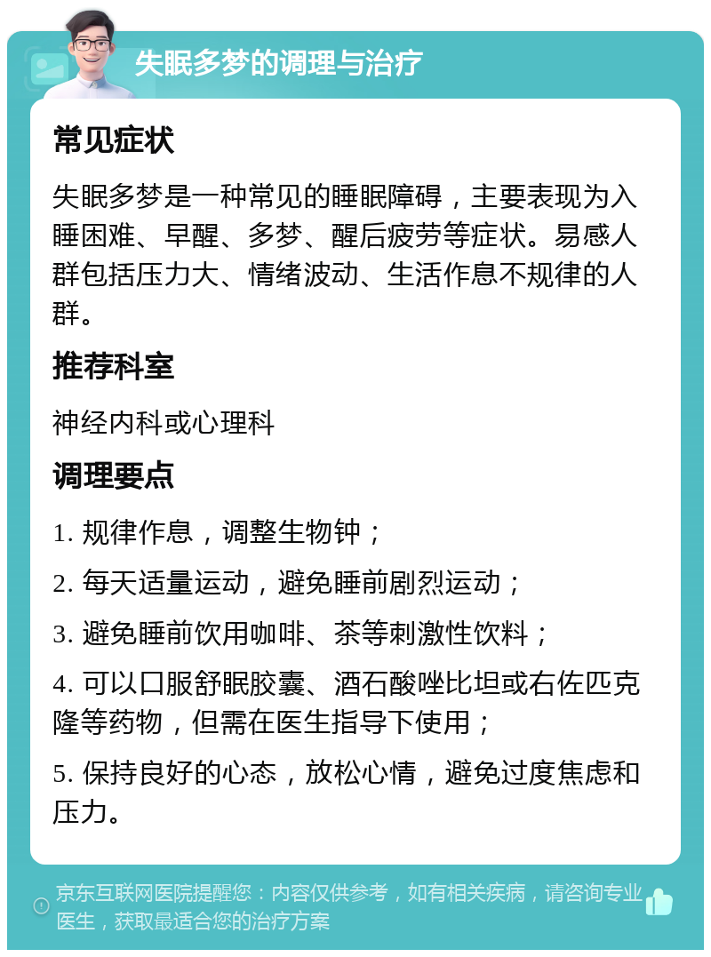 失眠多梦的调理与治疗 常见症状 失眠多梦是一种常见的睡眠障碍，主要表现为入睡困难、早醒、多梦、醒后疲劳等症状。易感人群包括压力大、情绪波动、生活作息不规律的人群。 推荐科室 神经内科或心理科 调理要点 1. 规律作息，调整生物钟； 2. 每天适量运动，避免睡前剧烈运动； 3. 避免睡前饮用咖啡、茶等刺激性饮料； 4. 可以口服舒眠胶囊、酒石酸唑比坦或右佐匹克隆等药物，但需在医生指导下使用； 5. 保持良好的心态，放松心情，避免过度焦虑和压力。