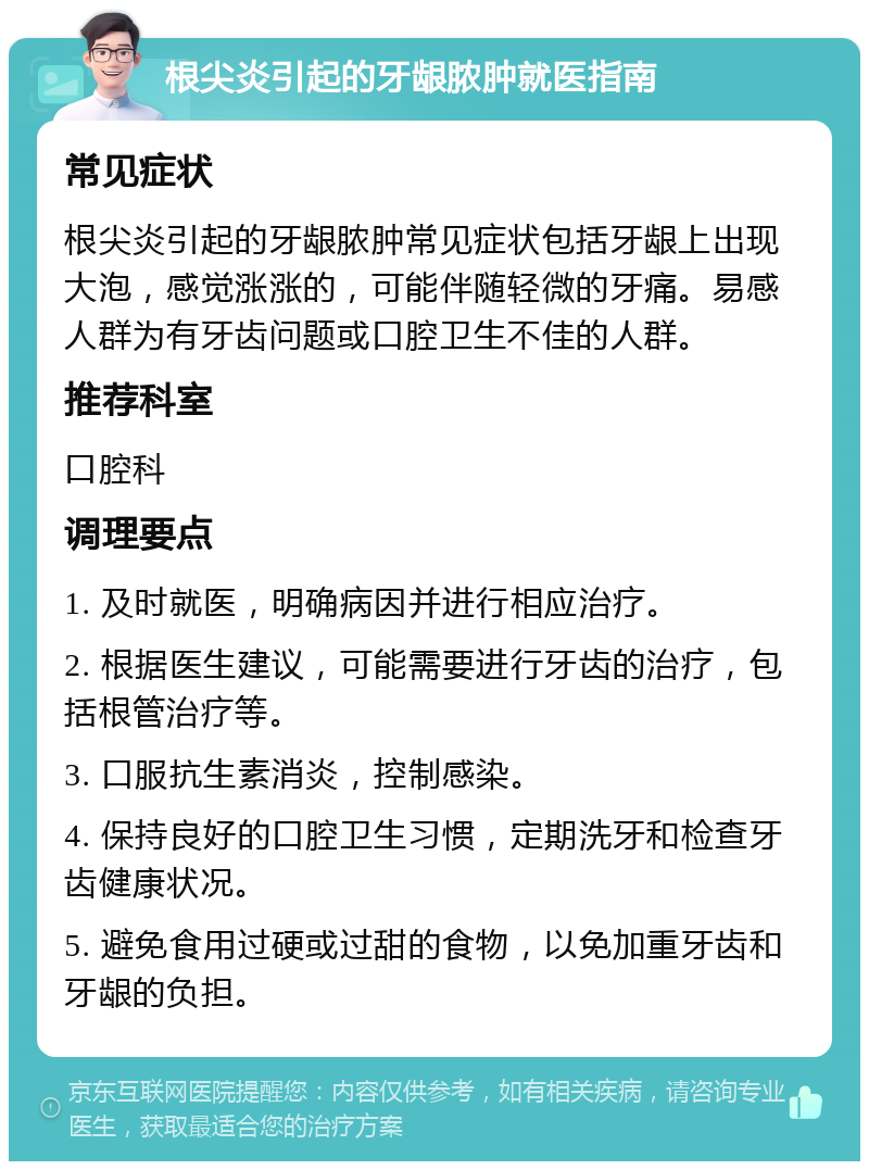 根尖炎引起的牙龈脓肿就医指南 常见症状 根尖炎引起的牙龈脓肿常见症状包括牙龈上出现大泡，感觉涨涨的，可能伴随轻微的牙痛。易感人群为有牙齿问题或口腔卫生不佳的人群。 推荐科室 口腔科 调理要点 1. 及时就医，明确病因并进行相应治疗。 2. 根据医生建议，可能需要进行牙齿的治疗，包括根管治疗等。 3. 口服抗生素消炎，控制感染。 4. 保持良好的口腔卫生习惯，定期洗牙和检查牙齿健康状况。 5. 避免食用过硬或过甜的食物，以免加重牙齿和牙龈的负担。