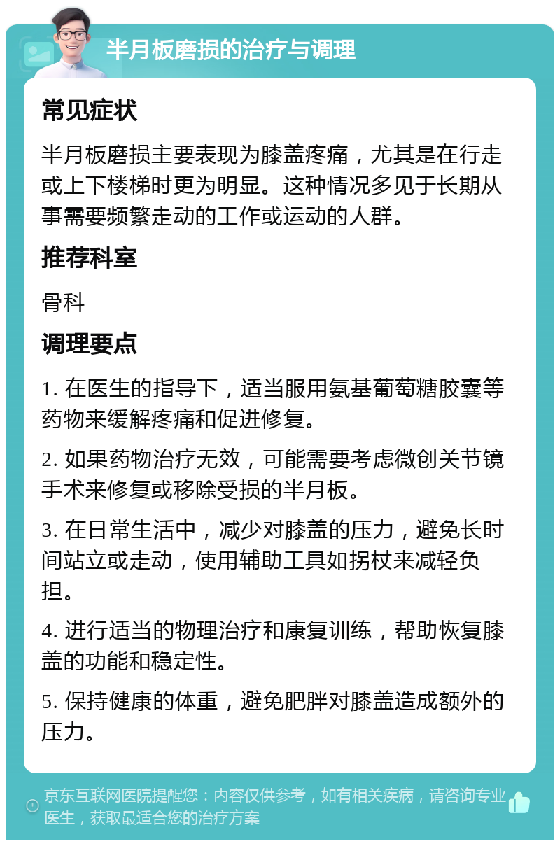 半月板磨损的治疗与调理 常见症状 半月板磨损主要表现为膝盖疼痛，尤其是在行走或上下楼梯时更为明显。这种情况多见于长期从事需要频繁走动的工作或运动的人群。 推荐科室 骨科 调理要点 1. 在医生的指导下，适当服用氨基葡萄糖胶囊等药物来缓解疼痛和促进修复。 2. 如果药物治疗无效，可能需要考虑微创关节镜手术来修复或移除受损的半月板。 3. 在日常生活中，减少对膝盖的压力，避免长时间站立或走动，使用辅助工具如拐杖来减轻负担。 4. 进行适当的物理治疗和康复训练，帮助恢复膝盖的功能和稳定性。 5. 保持健康的体重，避免肥胖对膝盖造成额外的压力。