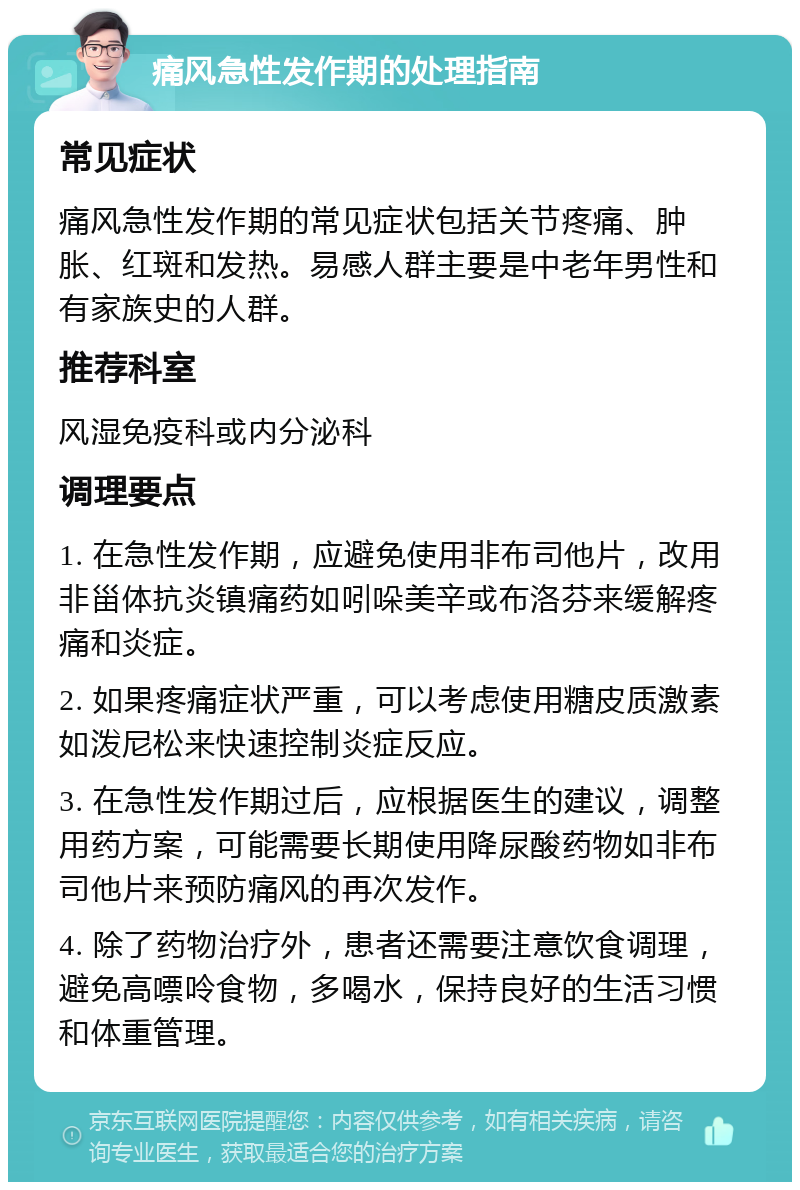 痛风急性发作期的处理指南 常见症状 痛风急性发作期的常见症状包括关节疼痛、肿胀、红斑和发热。易感人群主要是中老年男性和有家族史的人群。 推荐科室 风湿免疫科或内分泌科 调理要点 1. 在急性发作期，应避免使用非布司他片，改用非甾体抗炎镇痛药如吲哚美辛或布洛芬来缓解疼痛和炎症。 2. 如果疼痛症状严重，可以考虑使用糖皮质激素如泼尼松来快速控制炎症反应。 3. 在急性发作期过后，应根据医生的建议，调整用药方案，可能需要长期使用降尿酸药物如非布司他片来预防痛风的再次发作。 4. 除了药物治疗外，患者还需要注意饮食调理，避免高嘌呤食物，多喝水，保持良好的生活习惯和体重管理。