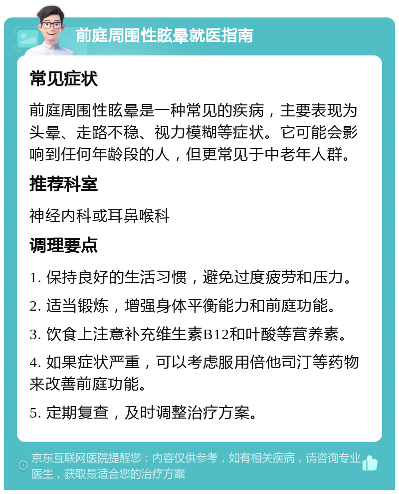 前庭周围性眩晕就医指南 常见症状 前庭周围性眩晕是一种常见的疾病，主要表现为头晕、走路不稳、视力模糊等症状。它可能会影响到任何年龄段的人，但更常见于中老年人群。 推荐科室 神经内科或耳鼻喉科 调理要点 1. 保持良好的生活习惯，避免过度疲劳和压力。 2. 适当锻炼，增强身体平衡能力和前庭功能。 3. 饮食上注意补充维生素B12和叶酸等营养素。 4. 如果症状严重，可以考虑服用倍他司汀等药物来改善前庭功能。 5. 定期复查，及时调整治疗方案。