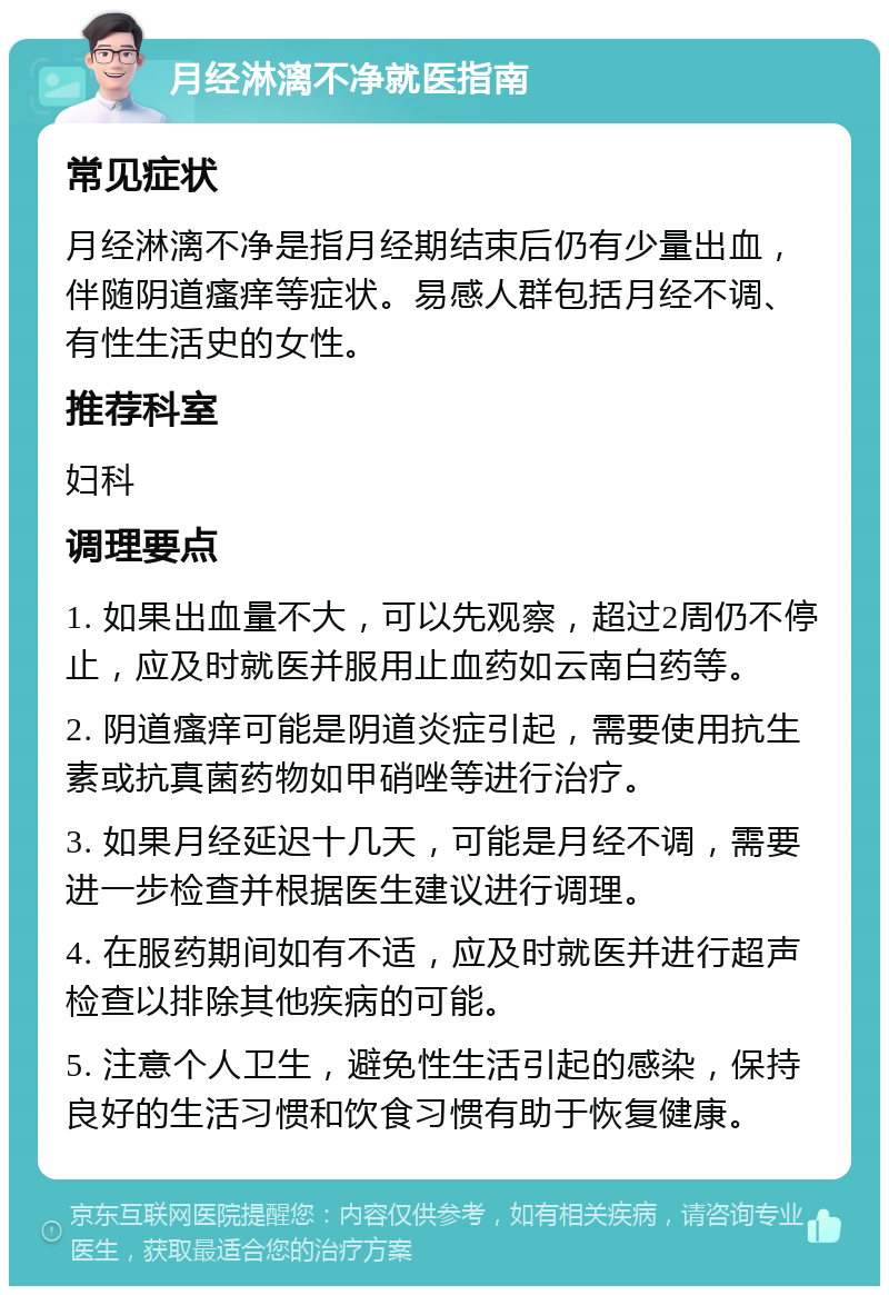 月经淋漓不净就医指南 常见症状 月经淋漓不净是指月经期结束后仍有少量出血，伴随阴道瘙痒等症状。易感人群包括月经不调、有性生活史的女性。 推荐科室 妇科 调理要点 1. 如果出血量不大，可以先观察，超过2周仍不停止，应及时就医并服用止血药如云南白药等。 2. 阴道瘙痒可能是阴道炎症引起，需要使用抗生素或抗真菌药物如甲硝唑等进行治疗。 3. 如果月经延迟十几天，可能是月经不调，需要进一步检查并根据医生建议进行调理。 4. 在服药期间如有不适，应及时就医并进行超声检查以排除其他疾病的可能。 5. 注意个人卫生，避免性生活引起的感染，保持良好的生活习惯和饮食习惯有助于恢复健康。