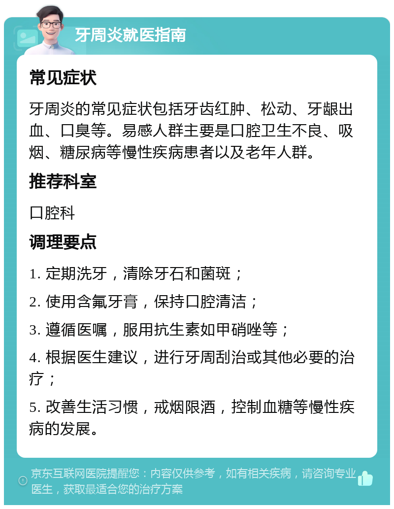 牙周炎就医指南 常见症状 牙周炎的常见症状包括牙齿红肿、松动、牙龈出血、口臭等。易感人群主要是口腔卫生不良、吸烟、糖尿病等慢性疾病患者以及老年人群。 推荐科室 口腔科 调理要点 1. 定期洗牙，清除牙石和菌斑； 2. 使用含氟牙膏，保持口腔清洁； 3. 遵循医嘱，服用抗生素如甲硝唑等； 4. 根据医生建议，进行牙周刮治或其他必要的治疗； 5. 改善生活习惯，戒烟限酒，控制血糖等慢性疾病的发展。