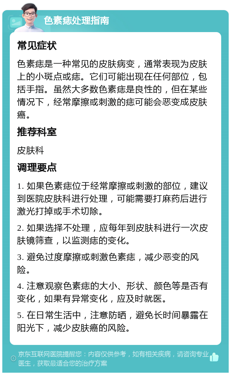 色素痣处理指南 常见症状 色素痣是一种常见的皮肤病变，通常表现为皮肤上的小斑点或痣。它们可能出现在任何部位，包括手指。虽然大多数色素痣是良性的，但在某些情况下，经常摩擦或刺激的痣可能会恶变成皮肤癌。 推荐科室 皮肤科 调理要点 1. 如果色素痣位于经常摩擦或刺激的部位，建议到医院皮肤科进行处理，可能需要打麻药后进行激光打掉或手术切除。 2. 如果选择不处理，应每年到皮肤科进行一次皮肤镜筛查，以监测痣的变化。 3. 避免过度摩擦或刺激色素痣，减少恶变的风险。 4. 注意观察色素痣的大小、形状、颜色等是否有变化，如果有异常变化，应及时就医。 5. 在日常生活中，注意防晒，避免长时间暴露在阳光下，减少皮肤癌的风险。