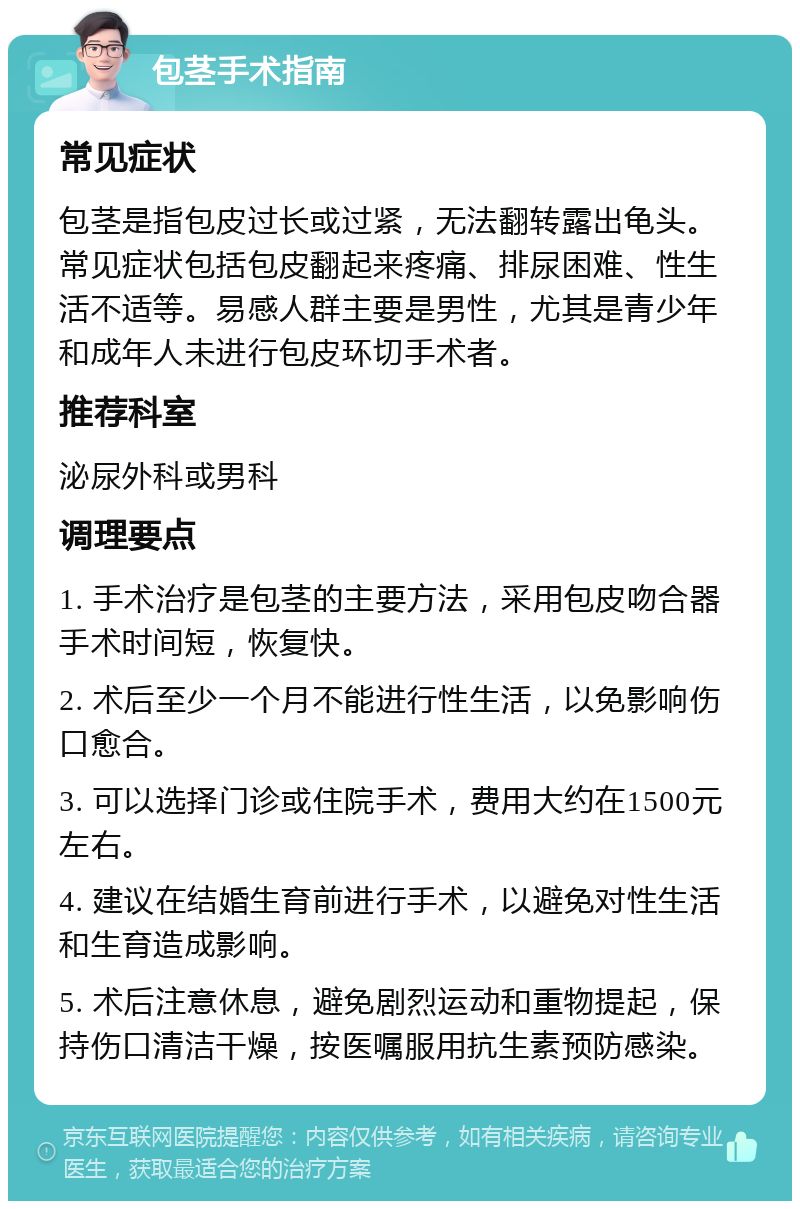 包茎手术指南 常见症状 包茎是指包皮过长或过紧，无法翻转露出龟头。常见症状包括包皮翻起来疼痛、排尿困难、性生活不适等。易感人群主要是男性，尤其是青少年和成年人未进行包皮环切手术者。 推荐科室 泌尿外科或男科 调理要点 1. 手术治疗是包茎的主要方法，采用包皮吻合器手术时间短，恢复快。 2. 术后至少一个月不能进行性生活，以免影响伤口愈合。 3. 可以选择门诊或住院手术，费用大约在1500元左右。 4. 建议在结婚生育前进行手术，以避免对性生活和生育造成影响。 5. 术后注意休息，避免剧烈运动和重物提起，保持伤口清洁干燥，按医嘱服用抗生素预防感染。