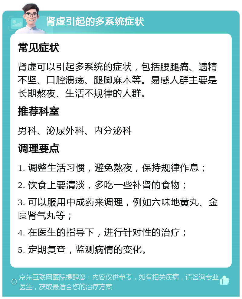 肾虚引起的多系统症状 常见症状 肾虚可以引起多系统的症状，包括腰腿痛、遗精不坚、口腔溃疡、腿脚麻木等。易感人群主要是长期熬夜、生活不规律的人群。 推荐科室 男科、泌尿外科、内分泌科 调理要点 1. 调整生活习惯，避免熬夜，保持规律作息； 2. 饮食上要清淡，多吃一些补肾的食物； 3. 可以服用中成药来调理，例如六味地黄丸、金匮肾气丸等； 4. 在医生的指导下，进行针对性的治疗； 5. 定期复查，监测病情的变化。