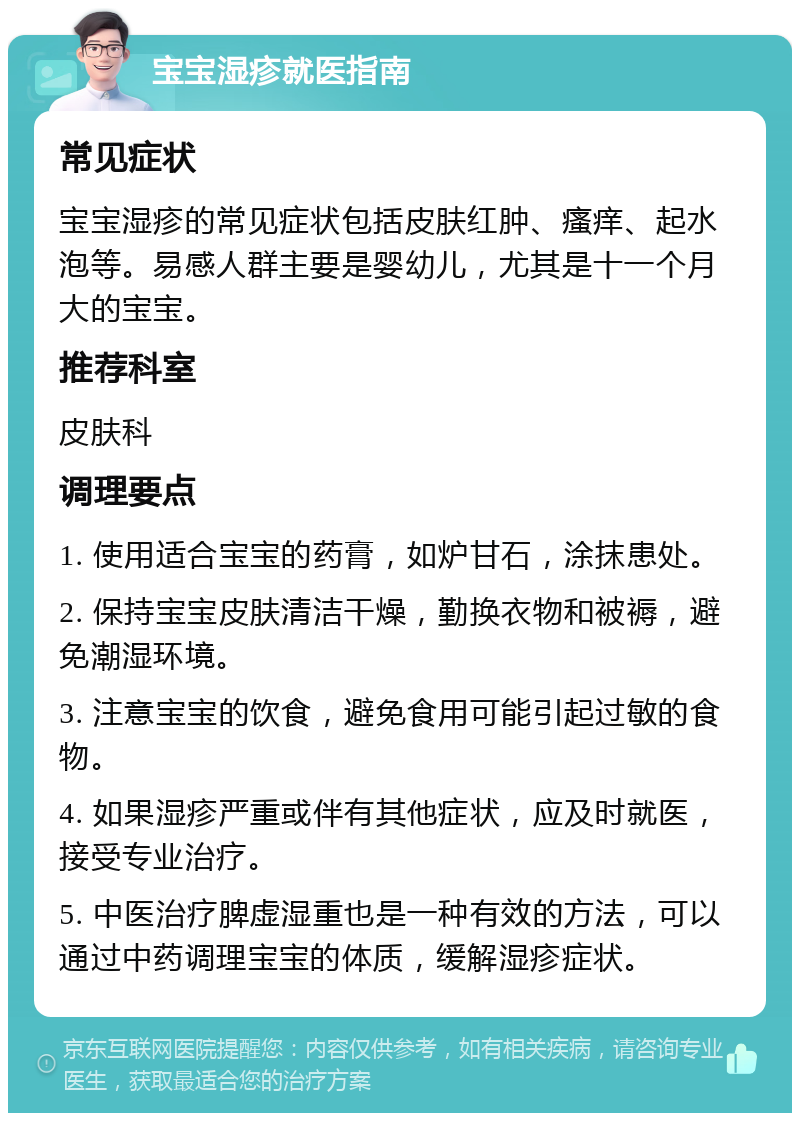 宝宝湿疹就医指南 常见症状 宝宝湿疹的常见症状包括皮肤红肿、瘙痒、起水泡等。易感人群主要是婴幼儿，尤其是十一个月大的宝宝。 推荐科室 皮肤科 调理要点 1. 使用适合宝宝的药膏，如炉甘石，涂抹患处。 2. 保持宝宝皮肤清洁干燥，勤换衣物和被褥，避免潮湿环境。 3. 注意宝宝的饮食，避免食用可能引起过敏的食物。 4. 如果湿疹严重或伴有其他症状，应及时就医，接受专业治疗。 5. 中医治疗脾虚湿重也是一种有效的方法，可以通过中药调理宝宝的体质，缓解湿疹症状。