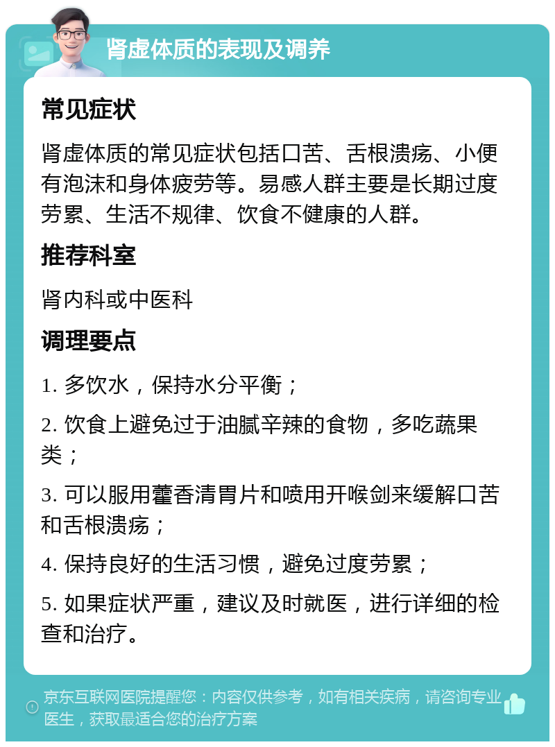 肾虚体质的表现及调养 常见症状 肾虚体质的常见症状包括口苦、舌根溃疡、小便有泡沫和身体疲劳等。易感人群主要是长期过度劳累、生活不规律、饮食不健康的人群。 推荐科室 肾内科或中医科 调理要点 1. 多饮水，保持水分平衡； 2. 饮食上避免过于油腻辛辣的食物，多吃蔬果类； 3. 可以服用藿香清胃片和喷用开喉剑来缓解口苦和舌根溃疡； 4. 保持良好的生活习惯，避免过度劳累； 5. 如果症状严重，建议及时就医，进行详细的检查和治疗。