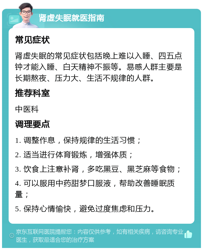 肾虚失眠就医指南 常见症状 肾虚失眠的常见症状包括晚上难以入睡、四五点钟才能入睡、白天精神不振等。易感人群主要是长期熬夜、压力大、生活不规律的人群。 推荐科室 中医科 调理要点 1. 调整作息，保持规律的生活习惯； 2. 适当进行体育锻炼，增强体质； 3. 饮食上注意补肾，多吃黑豆、黑芝麻等食物； 4. 可以服用中药甜梦口服液，帮助改善睡眠质量； 5. 保持心情愉快，避免过度焦虑和压力。