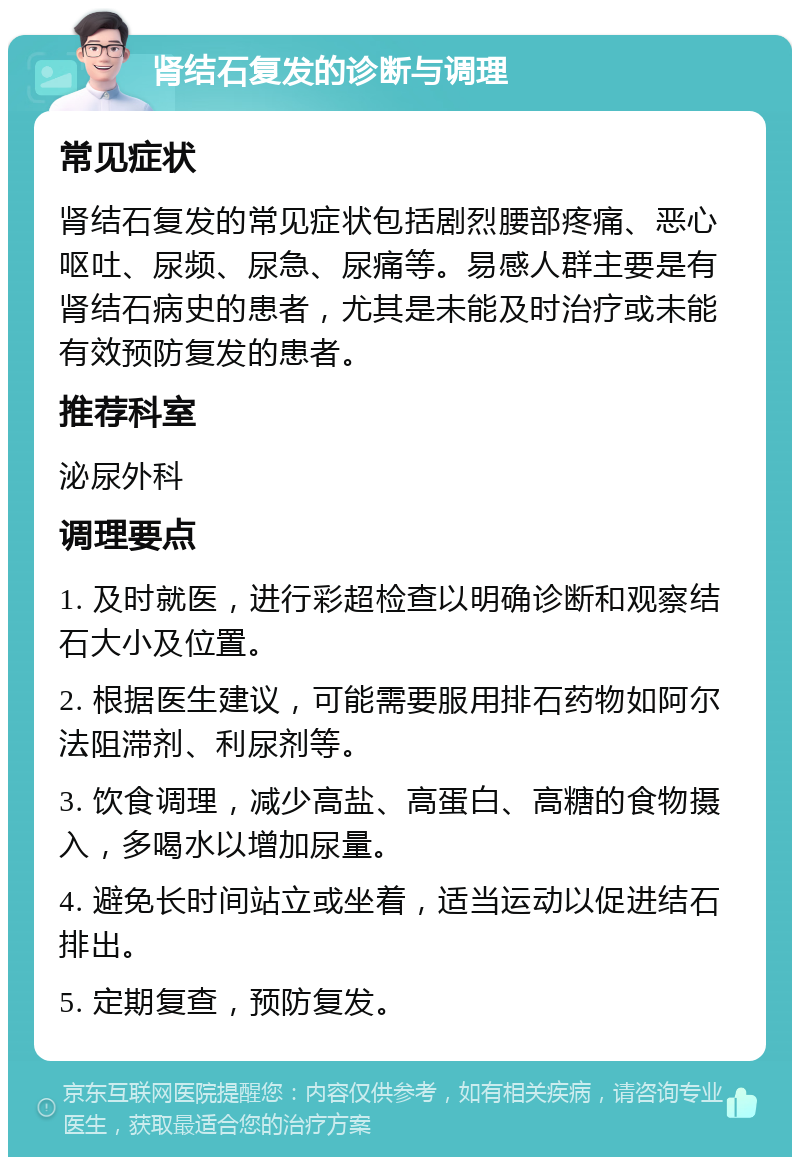 肾结石复发的诊断与调理 常见症状 肾结石复发的常见症状包括剧烈腰部疼痛、恶心呕吐、尿频、尿急、尿痛等。易感人群主要是有肾结石病史的患者，尤其是未能及时治疗或未能有效预防复发的患者。 推荐科室 泌尿外科 调理要点 1. 及时就医，进行彩超检查以明确诊断和观察结石大小及位置。 2. 根据医生建议，可能需要服用排石药物如阿尔法阻滞剂、利尿剂等。 3. 饮食调理，减少高盐、高蛋白、高糖的食物摄入，多喝水以增加尿量。 4. 避免长时间站立或坐着，适当运动以促进结石排出。 5. 定期复查，预防复发。