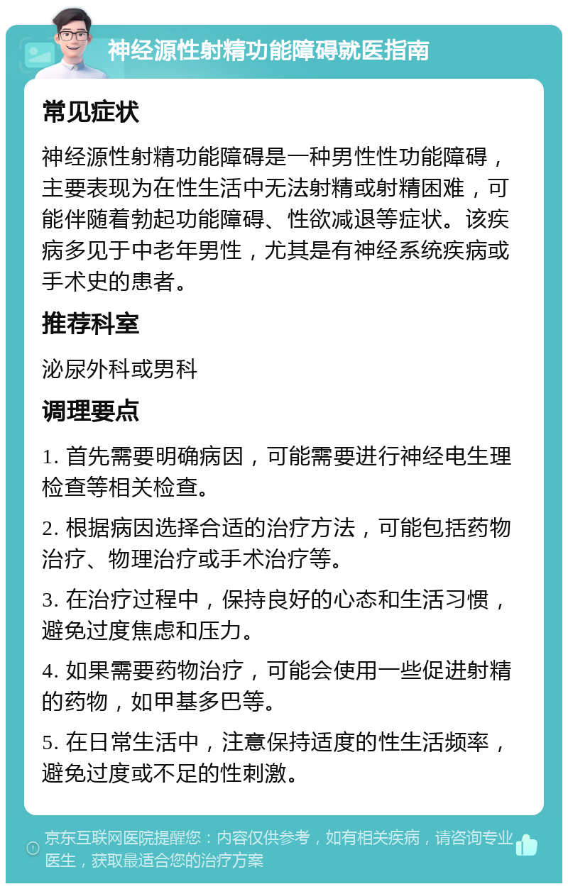 神经源性射精功能障碍就医指南 常见症状 神经源性射精功能障碍是一种男性性功能障碍，主要表现为在性生活中无法射精或射精困难，可能伴随着勃起功能障碍、性欲减退等症状。该疾病多见于中老年男性，尤其是有神经系统疾病或手术史的患者。 推荐科室 泌尿外科或男科 调理要点 1. 首先需要明确病因，可能需要进行神经电生理检查等相关检查。 2. 根据病因选择合适的治疗方法，可能包括药物治疗、物理治疗或手术治疗等。 3. 在治疗过程中，保持良好的心态和生活习惯，避免过度焦虑和压力。 4. 如果需要药物治疗，可能会使用一些促进射精的药物，如甲基多巴等。 5. 在日常生活中，注意保持适度的性生活频率，避免过度或不足的性刺激。