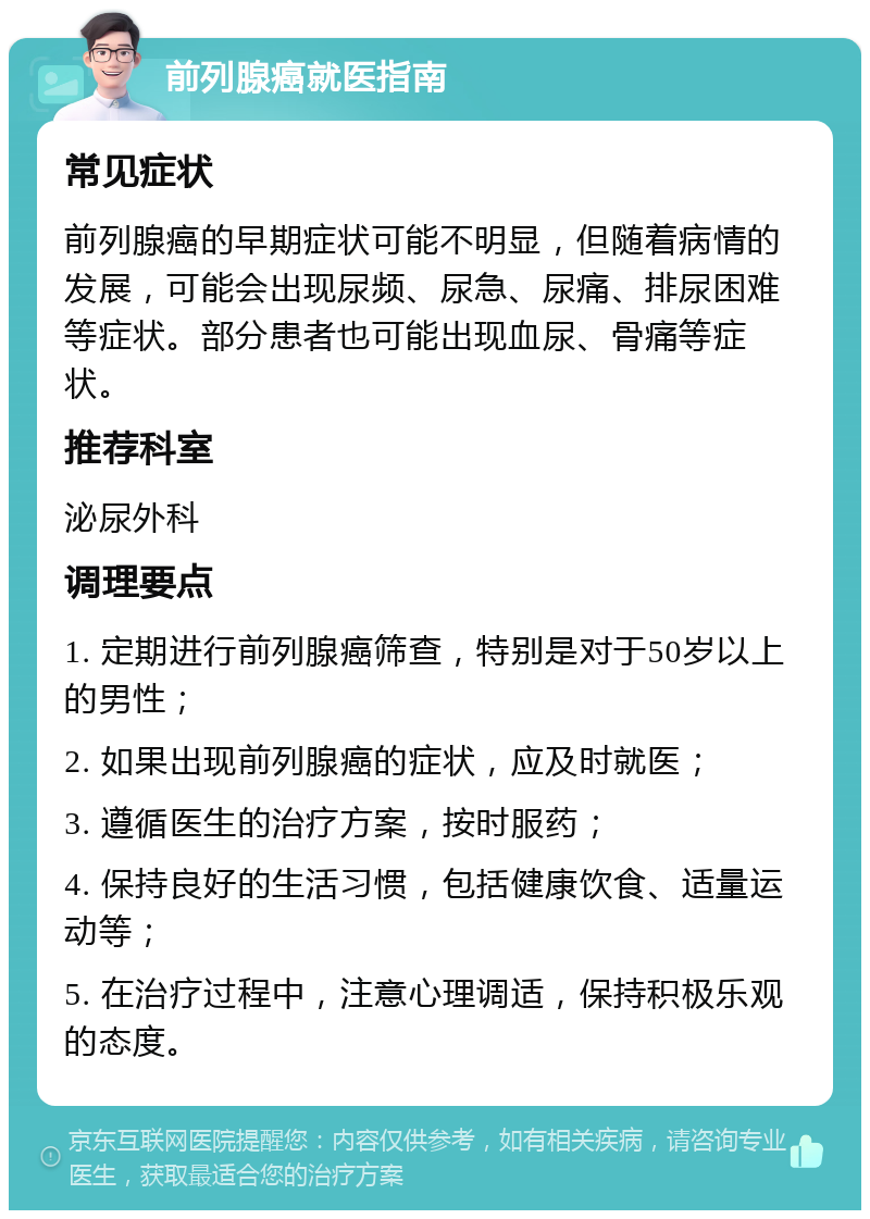 前列腺癌就医指南 常见症状 前列腺癌的早期症状可能不明显，但随着病情的发展，可能会出现尿频、尿急、尿痛、排尿困难等症状。部分患者也可能出现血尿、骨痛等症状。 推荐科室 泌尿外科 调理要点 1. 定期进行前列腺癌筛查，特别是对于50岁以上的男性； 2. 如果出现前列腺癌的症状，应及时就医； 3. 遵循医生的治疗方案，按时服药； 4. 保持良好的生活习惯，包括健康饮食、适量运动等； 5. 在治疗过程中，注意心理调适，保持积极乐观的态度。